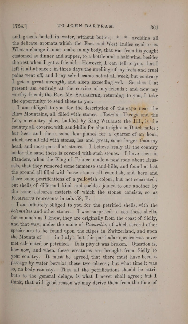 and greens boiled in water, without butter, * * avoiding all the delicate aromata which the East and West Indies send to us. What a change it must make in my body, that was from his yought customed at dinner and supper, to a bottle and a half wine, besides the rest when I get a friend! However, I can tell to you, that I left it allat once; in three days the swelling of my feets and cruel pains went off, and I my selv became not at all week, but contrary I get a great strength, and sleep exceeding wel. So that I at present am entirely at the service of my friends; and now my worthy friend, the Rev. Mr. ScuuarreEr, returning to you, I take the opportunity to send these to you. I am obliged to you for the description of the gape near the Blew Mountains, all filled with stones. Betwixt Utregt and the Loo, a country place builded by King Winttam the IIL, is the country.all covered with sand-hills for about eighteen Dutch miles ; but heer and there some low planes for a quarter of an hour, which are all fild with stones, les and great, some larger’ than my head, and most part flint stones. I believe realy all the country under the sand there is covered with such stones. I have seen in Flanders, when the King of France made a new rode about Brus- sels, that they removed some immense sand-hills, and found at last the ground all filled with loose stones all roundish, and here and there some petrifications of a yellowish colour, but not separated ; but-shells of differend kind and cochles joined to one another by the same calcarea materia of which the stones consists, so as RuUMPHIUS represents in tab. 58, E. I am infinitely obliged to you for the petrified shells, with the belemnites and other stones. I was surprised to see these shells, for as much as I know, they are originally from the coast of Sicily, and that way, under the name of Bucardia, of which several other species are to be found upon the Alpes in Switzerland, and upon the Mounts of in Italy ; but this particular species was never met calcinated or petrified. It is pity it was broken. Question is, how now, and when, these creatures are brought from Sicily to your country. It must be agreed, that there must have been a passage by water betwixt these two places; but what time it was 80, no body can say. That all the petrifications should be attri- bute to the general deluge, is what I never shall agree; but I think, that with good reason we may derive them from the time of
