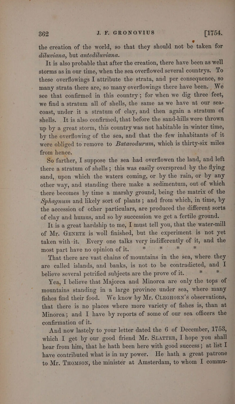 the creation of the world, so that they should not be taken for diluviana, but antediluviana. It is also probable that after the creation, there have been as ar storms as in our time, when the sea overflowed several countrys. To these overflowings I attribute the strata, and per consequence, so many strata there are, so many overflowings there have been. , We see that confirmed in this country ; for when we dig three ‘feet, we find a stratum all of shells, the same as we have at our sea- coast, under it a stratum of clay, and then again a stratum of shells. It is also confirmed, that before the sand-hills were thrown up by a great storm, this country was not habitable in winter time, by the overflowing of the sea, and that the few inhabitants of it were obliged to remove to Batavodurum, which is thirty-six miles from hence. So farther, I suppose the sea had overflowen the land, and left there a stratum of shells; this was easily overspread by the flying sand, upon which the waters coming, or by the rain, or by any other way, and standing there make a sedimentum, out of which there becomes by time a marshy ground, being the matrix of the Sphagnum and likely sort of plants ; and from which, in time, by the accession of other particulars, are produced the different sorts of clay and humus, and so by succession we get a fertile eround. It is a great hardship to me, I must tell you, that the water-mill of Mr. Geneve is woll finished, but the experiment is not yet taken with-it. Every one talks very indifferently of rh and the most part have no opinion of it. . - ss That there are vast chains of mountains in the sea, where they are called islands, and banks, is not to be contradicted, and I believe several petrified subjects.are the prove of it. © * = = *: Yea, I believe that Majorca and Minorca are only the tops of mountains standing in a large province under sea, where many fishes find their food. We know by Mr. CLuaHorn’s observations, that there is no places where more variety of fishes is, than at Minorca; and I have by reports of some of our sea officers the confirmation of it. And now lastely to your letter dated the 6 of eccrabes 1758, which I get by our good friend Mr. Siarrer, I hope you shall hear from him, that he hath been here with good success; at list I have contributed what is in my power. He hath a great patrone to Mr. THomson, the minister at Amsterdam, to whom I commu-