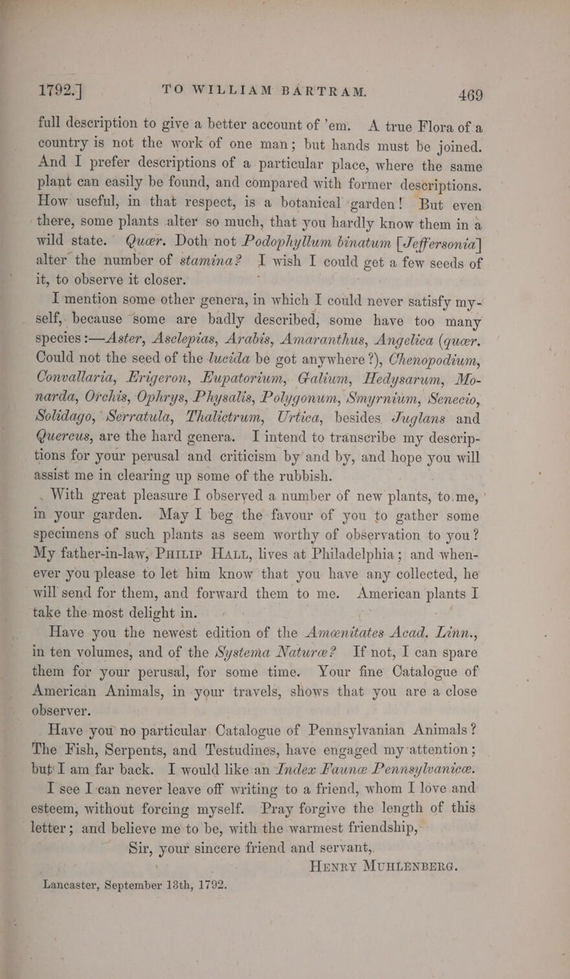 full description to give a better account of ’em. A true Flora of a country is not the work of one man; but hands must be joined. And I prefer descriptions of a. shtbeheila place, where the same plant can easily be found, and compar ed with former descriptions. How useful, in that respect, is a botanical ‘garden! But even there, some plants alter so much, that you hardly know them in a wild state. Qucr. Doth not acho iti binatum [ Jeffersonia] alter the number of stamina? I wish I could get a few seeds of it, to observe it closer. | I mention some other genera, in which I could never satisfy my- self, because ‘some are badly described, some have too many species :—Aster, Asclepias, Arabis, nleanshdle Angelica (queer. Could not the seed of the lucida be got anywhere ?), Chenopodium, Convallaria, Erigeron, Eupatorium, Galium, Hedysarum, Mo- narda, Orchis, Ophrys, Physalis, Polygonum, Smyrnium, Senecio, Solidago, Serratula, Thalictrum, Urtica, besides Juglans and (uercus, are the hard genera. I intend to transcribe my deserip- tions for your perusal and criticism by’and by, and hope you will assist me in clearing up some of the rubbish. . With great pleasure I obseryed a number of new plants, to,me, ' in-your garden. May I beg the favour of you to gather some specimens of such plants as seem worthy of observation to you? My father-in-law, Pari Haun, lives at Philadelphia ; and when- ever you please to let him know that you have any collected, he will send for them, and forward them to me. American plants ib take the most delight in. | Have you the newest edition of the Livi Renee Acad, Lnnn., in ten volumes, and of the Systema Nature? If not, I can spare them for your perusal, for some time. Your fine Catalogue of American Animals, in your travels, shows that you are a close observer. Have yow no particular. Catalogue of Pennsylvanian Animals? The Fish, Serpents, and Testudines, have engaged my ‘attention ; but‘ I am far back. I would like an Index Faune Pennsylvanice. I see I can never leave off writing to a friend, whom I love and esteem, without forcing myself. Pray forgive the length of this letter ; and believe me to be, with the warmest friendship, DbBis, ee sincere friend and servant,. Henry MUHLENBERG. Lancaster, September 18th, 1792.
