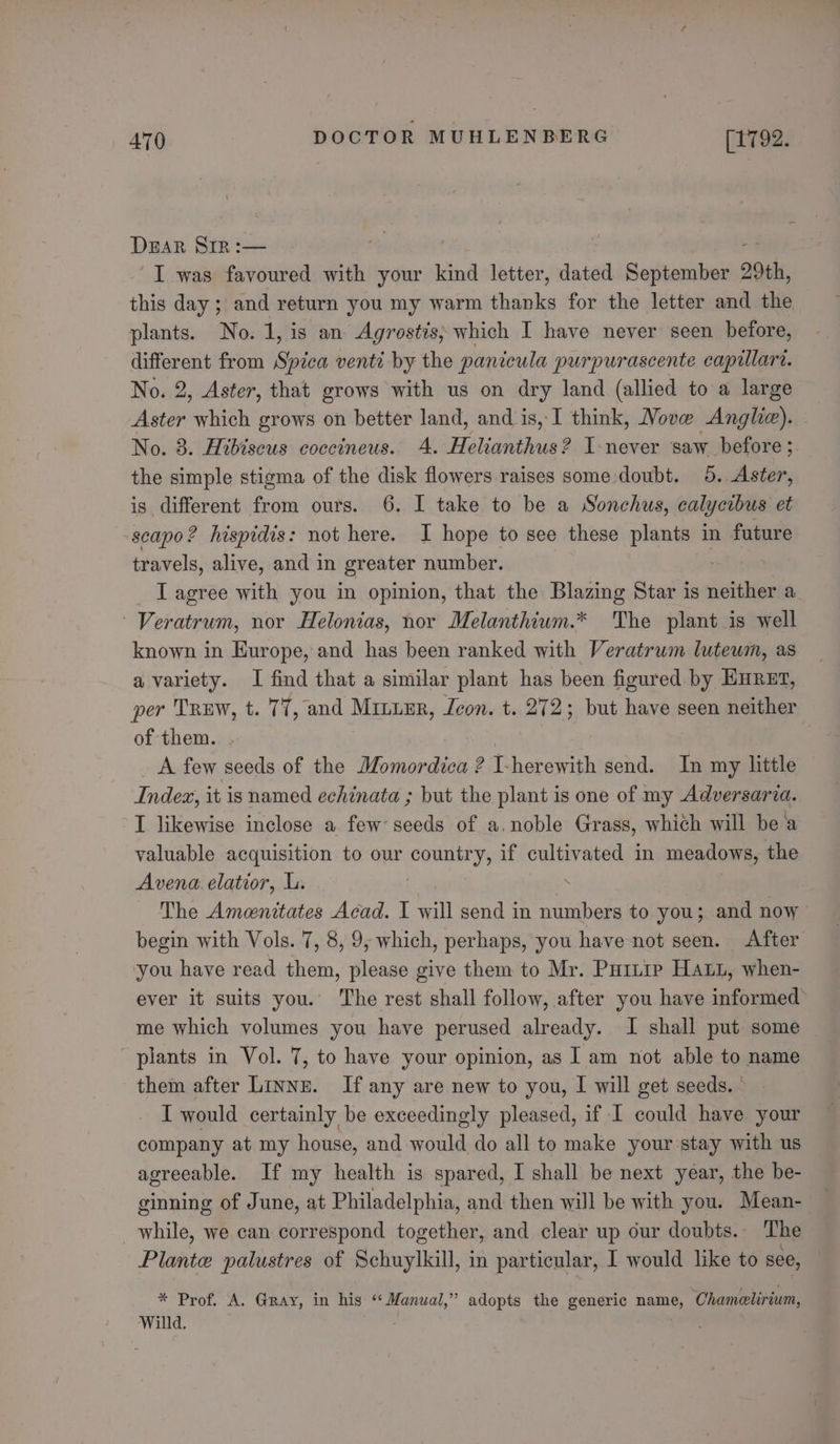 DEAR SIR :— ‘I was favoured with your kind letter, dated September 20th, this day ; and return you my warm thanks for the letter and the plants. No. 1, is an Agrostis; which I have never seen before, different from Spica venti by the panicula purpurascente capillare. No. 2, Aster, that grows with us on dry land (allied to a large Aster which grows on better land, and is, I think, Move Angle). No. 8. Hibiseus coccineus. 4. Helianthus ? I-never saw before; the simple stigma of the disk flowers raises some doubt. 5. Aster, is different from ours. 6. I take to be a Sonchus, calycibus et scapo? hispidis: not here. I hope to see these plants in future travels, alive, and in greater number. . I agree with you in opinion, that the Blazing Star is neither a Veratrum, nor Helonias, nor Melanthium.* The plant is well known in Europe, and has been ranked with Veratrum lutewm, as a variety. I find that a similar plant has been figured by HHRET, per TREW, t. 77, and MILLER, Icon. t. 272; but have seen neither of them. A few seeds of the Momordica ? Lherewith send. In my little Index, it is named echinata ; but the plant is one of my Adversaria. I likewise inclose a few’ seeds of a. noble Grass, which will bea valuable acquisition to our country, if cultivated in meadows, the Avena. elatior, L. ; The Amenitates Acad. I will send in numbers to you; and now begin with Vols. 7, 8, 9, which, perhaps, you have not seen. After you have read them, please give them to Mr. Purnre Hat, when- ever it suits you. The rest shall follow, after you have informed me which volumes you have perused already. I shall put some plants in Vol. 7, to have your opinion, as I am not able to name them after Linne. If any are new to you, I will get seeds. - I would certainly be exceedingly pleased, if I could have your company at my house, and would do all to make your stay with us agreeable. If my health is spared, I shall be next year, the be- ginning of June, at Philadelphia, and then will be with you. Mean- while, we can correspond together, and clear up our doubts. The Plante palustres of Schuylkill, in particular, I would like to see, * Prof. A. Gray, in his ‘‘ Manual,” adopts the generic name, ‘Chameelirium, Willd.