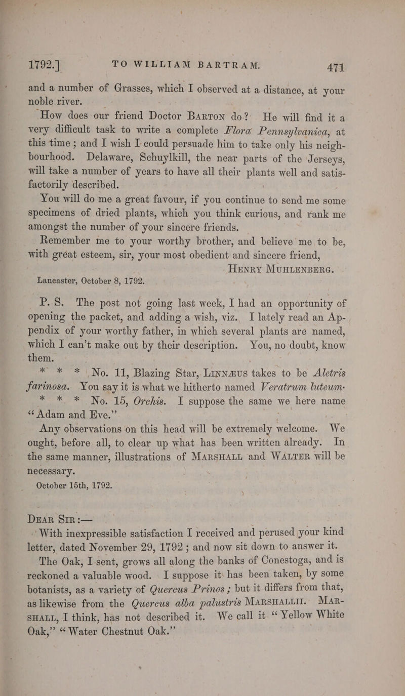 and a number of Grasses, which I observed at a distance, at your noble river. | ‘How does our friend Doctor Barton do? He will find it a very difficult task to write a complete Flora Pennsylvanica, at this time ; and I wish I could persuade him to take only his neigh- Murticod. Delaware, Schuylkill, the near parts of the Jerseys, will take a number of years to have all their plants well and satis- factorily described. | You will do me a great favour, if you continue to send me some specimens of dried plants, which you think curious, and rank me amongst the number of your sincere friends. _ Remember me to your worthy brother, and believe me to be, with great esteem, sir, your most obedient and sincere friend, | Henry MUHLENBERG. Lancaster, October 8, 1792. _P.8. The post not going last week, I had an opportunity of opening the packet, and adding a wish, viz.. I lately read an Ap- pendix of your worthy father, in which several plants are named, which I can’t make out by their description. You, no doubt, know them. | : * * * No. 11, Blazing Star, Linnaus takes to be Aletris farinosa. You say it is what we hitherto named Veratrum luteum: * * * No. 15, Orchis. I suppose the same Me, here name “Adam and Eve.” Any observations on this head will be extremely welcome. We ought, before all, to clear up what has been written already. In the same manner, illustrations of MarsHaLi and WALTER will be necessary. October 15th, 1792. Dear Sir :— | 3 ’ With inexpressible satisfaction I received and perused your kind letter, dated November 29, 1792; and now sit down to answer it. The Oak, I sent, grows all along the banks of Conestoga, and is reckoned a valuable wood. I suppose it: has been taken, by some botanists, as a variety of Quercus Prinos ; but it differs from that, as likewise from the Quercus alba palustris MARSHALLII. Mar- SHALL, I think, has not described it. We call it “ Yellow White Oak,” “Water Chestnut Oak.”