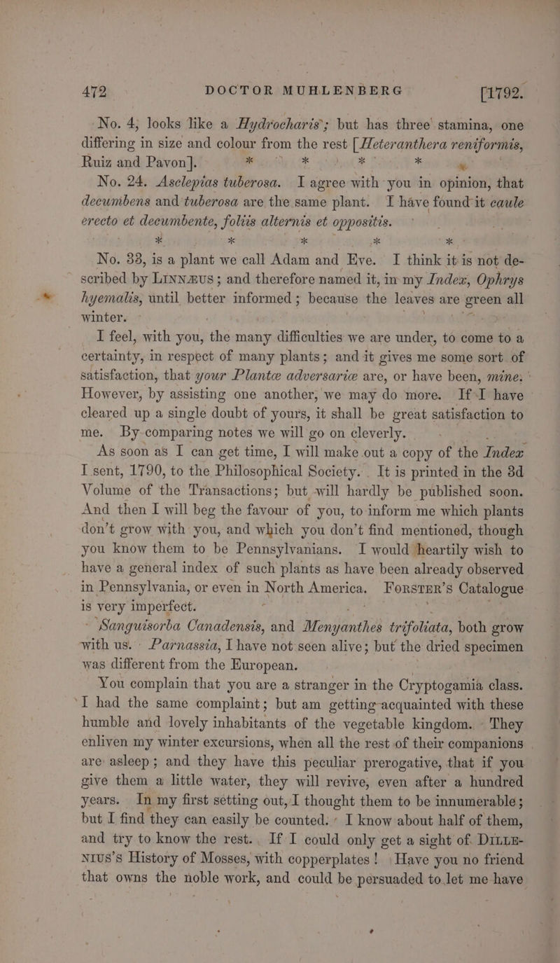 ee No. 4, looks like a Hydrocharis’; but has three’ stamina, one differing in size and colour from the rest [ Meter anthera reniformis, Ruiz and Pavon]. ae ASE oF * % No. 24. Asclepias tuberosa. I agree with you in opinion, that decumbens and tuberosa are the. same plant. I have found it caule erecto et decumbente, foliis alternis et oppositis. No. 83, is a plant we call Adam and Eve. I think it is not de- scribed by Liyn.aus; and therefore named it, im my Index, Ophrys hyemalts, until batten informed ; because the leaves are green all winter. er I feel, with you, hes many dish Tin we are under, to come to a certainty, in respect of many plants; and it gives me some sort. of satisfaction, that your Plante adversarice are, or have been, mzne; | However, by assisting one another, we may do more. If-I have cleared up a single doubt of yours, it shall be great satisfaction to me. By comparing notes we will go on cleverly. | As soon as I can get time, I will make out a copy of the fuslok I sent, 1790, to the Philosophical Society. . It is printed in the 3d Volume of the Transactions; but sill hardly be published soon. And then I will beg the caaur of you, to inform me which plants don’t grow with you, and which you don’t find mentioned, though you know them to be Pennsylvanians. I would heartily wish to have a general index of such plants as have been already observed in Pennsylvania, or even in Nor th America. Forstur’s Catalogue is very imperfect. rae oa - Sanguisorba Canadensis, and ifenibeindheh trifoliata, both grow with us. Parnassia, I have not seen alive; but the dried specimen was different from the Kuropean. You complain that you are a stranger in the Cryptogamia class. humble and lovely inhabitants of the vegetable kingdom. They enliven my winter excursions, when all the rest .of their companions are asleep; and they have this peculiar prerogative, that if you give them a little water, they will revive, even after a hundred years. In my first setting out, I thought them to be innumerable; but I find they can easily be counted. I know about half of them, and try to know the rest.. If I could only get a sight of. Diniz Nrus’s History of Mosses, with copperplates! Have you no friend that owns the noble work, and could be persuaded to.let me have