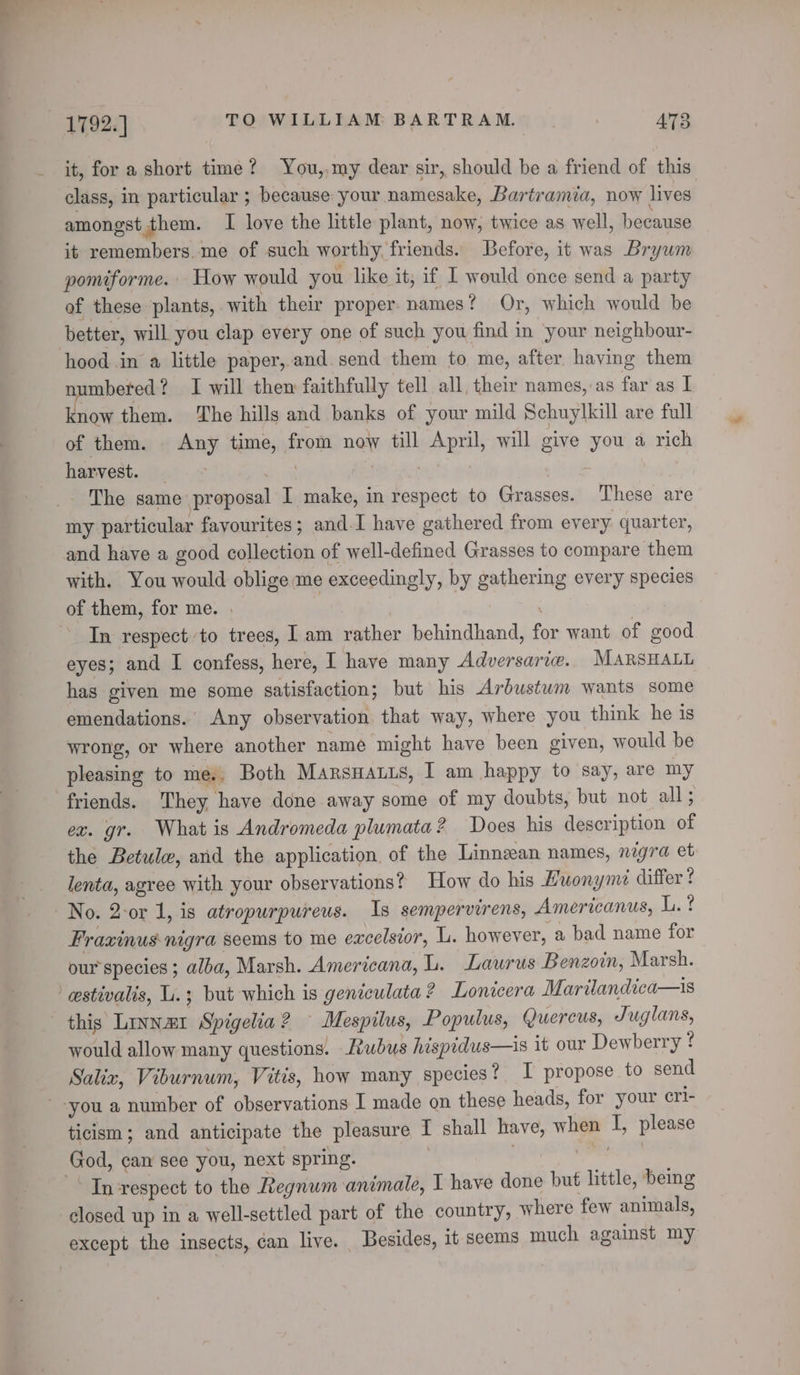 it, for a short time? You,,my dear sir, should be a friend of this class, in particular ; because your namesake, Bartramia, now lives amongst them. I love the little plant, now, twice as well, because it remembers.me of such worthy, friends. Before, it was Brywm pomiforme. How would you like it; if I would once send a party of these plants, with their proper. names? Or, which would be better, will you clap every one of such you find in your neighbour- hood in a little paper, and. send them to me, after having them numbered ? I will then faithfully tell all, their names, as far as I know them. The hills and banks of your mild Schuylkill are full of them. Any time, from now till April, will give you a rich harvest. oie . 7 The same proposal I make, in respect to Grasses. These are my particular favourites; and. I have gathered from every quarter, and have a good collection of well-defined Grasses to compare them with. You would oblige me exceedingly, by gathering every species of them, for me. . | | ‘ In respect to trees, I am rather behindhand, for want of good eyes; and I confess, here, I have many Adversarie. MARSHALL has given me some satisfaction; but his Ardustwm wants some emendations.’ Any observation that way, where you think he is wrong, or where another name might have been given, would be pleasing to me. Both Marsuauis, I am happy to say, are my friends. They, have done away some of my doubts, but not all; ex. gr. What is Andromeda plumata? Does his description of the Betule, and the application of the Linnzan names, nigra et lenta, agree with your observations? How do his Huonyme differ ? No. 2-or 1, is atropurpureus. Is sempervirens, Americanus, Mee Fraxinus nigra seems to me excelsior, L. however, a bad name for our species ; alba, Marsh. Americana, L. Laurus Benzoin, Marsh. estivalis, L.; but which is geniculata ? Lonicera Marilandica—is this Linnazr Spigelia? Mespilus, Populus, Quercus, Juglans, would allow many questions. Rubus hispidus—is it our Dewberry ? Salix, Viburnum, Vitis, how many species? I propose to send you a number of observations I made on these heads, for your cri- ticism; and anticipate the pleasure I shall have, when I, please God, can see you, next spring. can Tn respect to the Regnum animale, I have done but little, being closed up in a well-settled part of the country, where few animals, except the insects, can live. Besides, it seems much against my
