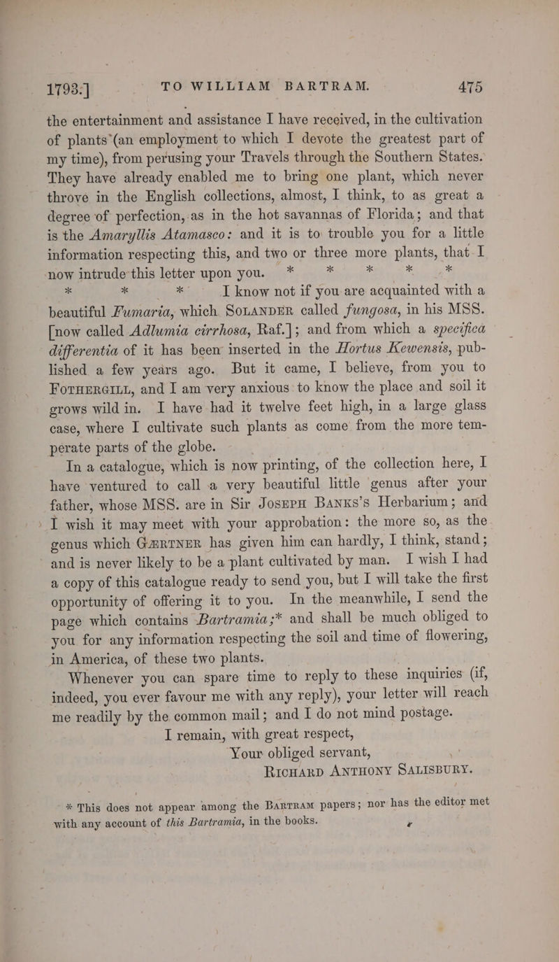 the entertainment and assistance I have received, in the cultivation of plants*(an employment to which I devote the greatest part of my time), from perusing your Travels through the Southern States. They have already enabled me to bring one plant, which never throve in the English collections, almost, 1 think, to as great a degree of perfection, as in the hot savannas of Florida; and that is the Amaryllis Atamasco: and it is to trouble you for a little information respecting this, and two or three more plants, that I now intrude-this letter upon you. * Ms eee My * *° ~ JT know not if you are acquainted with a beautiful Fumaria, which. SoLANDER called fungosa, in his MSS. [now called Adlumia cirrhosa, Raf.]; and from which a specifica differentia of it has been inserted in the Hortus Kewensis, pub- lished a few years ago. But it came, I believe, from you to ForHERGILL, and I am very anxious to know the place and soil it grows wild in. I have had it twelve feet high, in a large glass case, where I cultivate such plants as come from the more tem- perate parts of the globe. | In a catalogue, which is now printing, of the collection here, I have ventured to call a very beautiful little genus after your father, whose MSS. are in Sir JosupH Banxs’s Herbarium; and genus which G@RINER has given him can hardly, I think, stand ; and is never likely to be a plant cultivated by man. I wish I had a copy of this catalogue ready to send you, but I will take the first opportunity of offering it to you. In the meanwhile, I send the page which contains .Bartramia ;* and shall be much obliged to you for any information respecting the soil and time of flowering, in America, of these two plants. _ Whenever you can spare time to reply to these inquiries (if, indeed, you ever favour me with any reply), your letter will reach me readily by the common mail; and I do not mind postage. I remain, with great respect, Your obliged servant, oo RicHaRD ANTHONY SALISBURY. * This does not appear among the Barrram papers; nor has the editor met with any account of this Bartramia, in the books. ¥