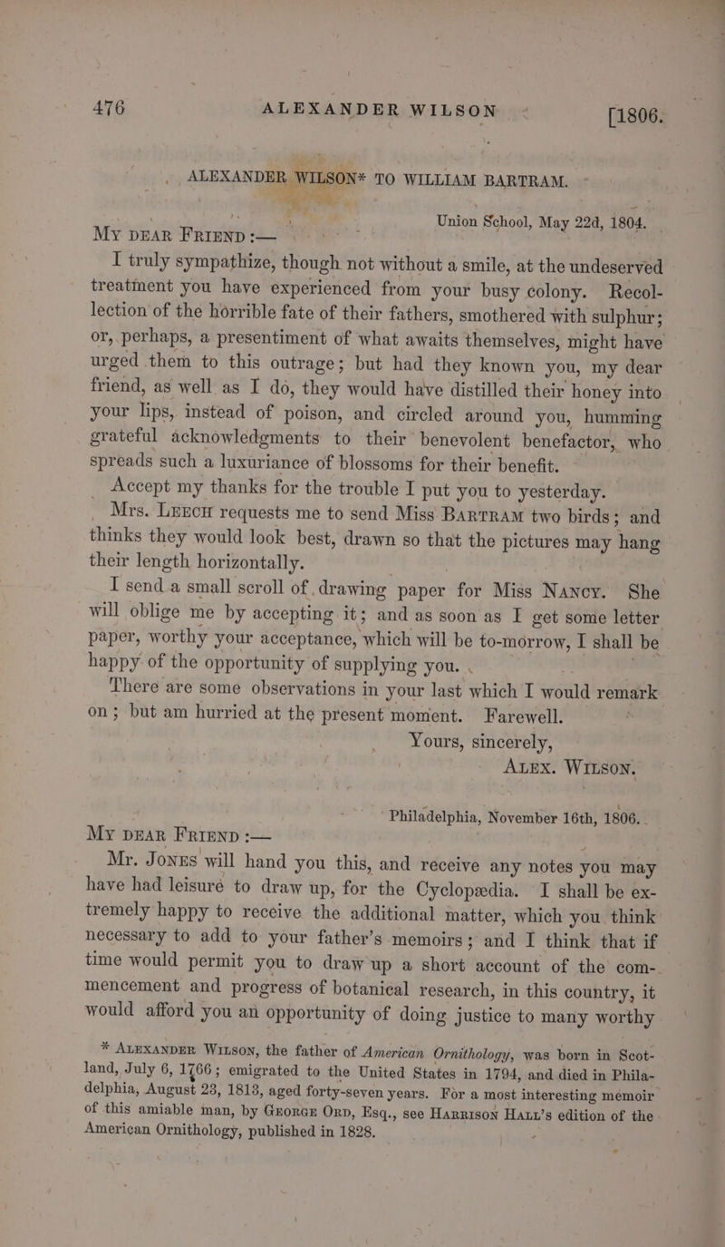 476 ALEXANDER WILSON - [1806, LSON* TO WILLIAM BARTRAM. “+ ALEXANDER, WL es ree $ | | a Union School, May 224, 1804. _ MY DEAR FRIEND :— ) I truly sympathize, though not without a smile, at the undeserved - treatment you have experienced from your busy colony. Recol- lection of the horrible fate of their fathers, smothered with sulphur; or, perhaps, a presentiment of what awaits themselves, might have urged them to this outrage; but had they known you, my dear friend, as well as I do, they would have distilled their honey into your lips, instead of poison, and circled around you, humming grateful acknowledgments to their’ benevolent benefactor, who spreads such a luxuriance of blossoms for their benefit. — Accept my thanks for the trouble I put you to yesterday. © _ Mrs. Lrgcu requests me to send Miss Bartram two birds; and thinks they would look best, drawn so that the pictures may hang their length horizontally. | | I send a small scroll of drawing paper for Miss Nancy. She will oblige me by accepting it; and as soon as I get some letter paper, worthy your acceptance, which will be to-morrow, I shall be happy of the opportunity of supplying you. . m | There are some observations in your last which I would remark on; but am hurried at the present moment. Farewell. Yours, sincerely, ALEX. WILSON. Philadelphia, November 16th, 1806. My DEAR FRIEND :— ; , Mr. Jonus will hand you this, and receive any notes you may have had leisure to draw up, for the Cyclopedia. I shall be ex- tremely happy to receive the additional matter, which you, think: necessary to add to your father’s ‘memoirs; and I think that if time would permit you to draw up a short account of the’ com-. mencement and progress of botanical research, in this country, it would afford you an opportunity of doing justice to many worthy * ALEXANDER Witson, the father of American Ornithology, was born in Scot- land, July 6, 1766 ; emigrated to the United States in 1794, and died in Phila- delphia, August 23, 1818, aged forty-seven years. For a most interesting memoir of this amiable man, by Grorae Orn, Esq., see Harrison Hatt’s edition of the: American Ornithology, published in 1828.