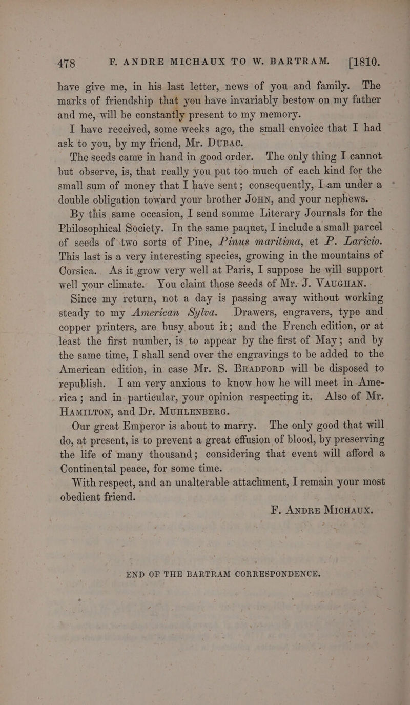 have give me, in his last letter, news of you and family. The marks of friendship that you have invariably bestow on my father and me, will be constantly present to my memory. | I have received, some weeks ago, the small envoice that I had ask to you, by my friend, Mr. Dusac. _ The seeds came in hand in good order. The only thing I cannot but observe, is, that really you put too much of each kind for the small sum of money that I have sent; consequently, Iam under a double obligation toward your brother JoHN, and your nephews. - By this same occasion, I send somme Literary Journals for the Philosophical Society. In the same paquet, I include a small parcel of seeds of two sorts of Pine, Pinus maritima, et P. Laricio. This last is a very interesting species, growing in the mountains of Corsica.. As it grow very well at Paris, I suppose he will support well your climate. You claim those seeds of Mr. J. VAUGHAN. _ Since my return, not a day is passing away without working steady to my American Sylva. Drawers, engravers, type and copper printers, are busy about it; and the French edition, or at. least the first number, is to appear by the first of May; and by the same time, I shall send over the engravings to be added to the American edition, in case Mr. 8. Braprorp will be disposed to republish. Iam very anxious to know how he will meet in-Ame- _rvica; and in- particular, your opinion respecting it. Also of Mr. Hamiton, and Dr. MUHLENBERG. * she 7: Our great Emperor is about to marry. The only good that will do, at present, is to prevent a great effusion of blood, by preserving the life of many thousand; considering that event will afford a Continental peace, for some time. With respect, and an unalterable attachment, I remain your most obedient friend. * F, ANDRE MICHAUX. END OF THE BARTRAM CORRESPONDENCE.