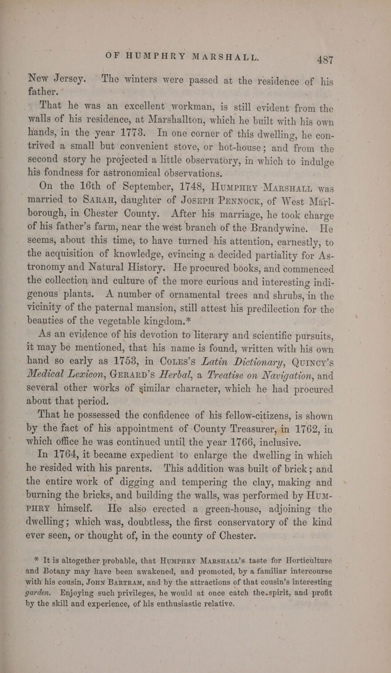 — OF HUMPHRY MARSAALL, 487 New Jersey. The winters were passed at the residence of his father. ’ That he was an enaient workman, is still evident from the walls of his residence, at Marshallton, which he built with his own hands, in the year 1773. In one corner of this dwelling, he con- trived a small but convenient stove, or hot-house; and from the second story he projected a little observatory, in ailitu to indulge his fondness for astronomical observations. On the 16th of September, 1748, Humpury -Marsuany was married to SARAH, daughter of JosepH Pennock, of West Marl- borough, in Chester County. After his marriage, he took charge of his father’s farm, near the west branch of the. ‘Brandywine. He seems, about this time, to have turned his attention, earnestly, to the acquisition of knowledge, evincing a decided partiality for As- tronomy and Natural History. He procured books, and commenced the collection and culture of the more curious and interesting indi- genous plants. A number of ornamental trees and shrubs, in the vicinity of the paternal mansion, still attest his predilection for the beauties of the vegetable kingdom.* — | As an evidence of his devotion to literary and scientific savlits, it may be mentioned, that his name is found, written with his own Medical Lexicon, Gurary’s Herbal, a Treatise on Navigation, and several other works of similar character, which he had procured about that period. That he possessed the donRtone of his fallattcitinati is shown by the fact of his appointment of County Treasurer, in 1762, in which office he was continued until the year 1766, inclusive. In 1764, it became expedient to enlarge the dwelling in which he resided with his parents. This addition-was built of brick; and the entire work of digging and tempering the clay, making and burning the bricks, and building the walls, was performed by Hum- PHRY himself. He also erected a green-house, adjoining the dwelling ; which was, doubtless, the first conservatory of the kind ever seen, or thought of, in the county of Chester. * ‘It is altogether probable, that Humpury Marsnatu’s taste for Horticulture and Botany may have been awakened, and promoted, by a familiar intercourse garden, Enjoying such privileges, he would at once catch the.spirit, and profit by the skill and experience, of his enthusiastic relative.