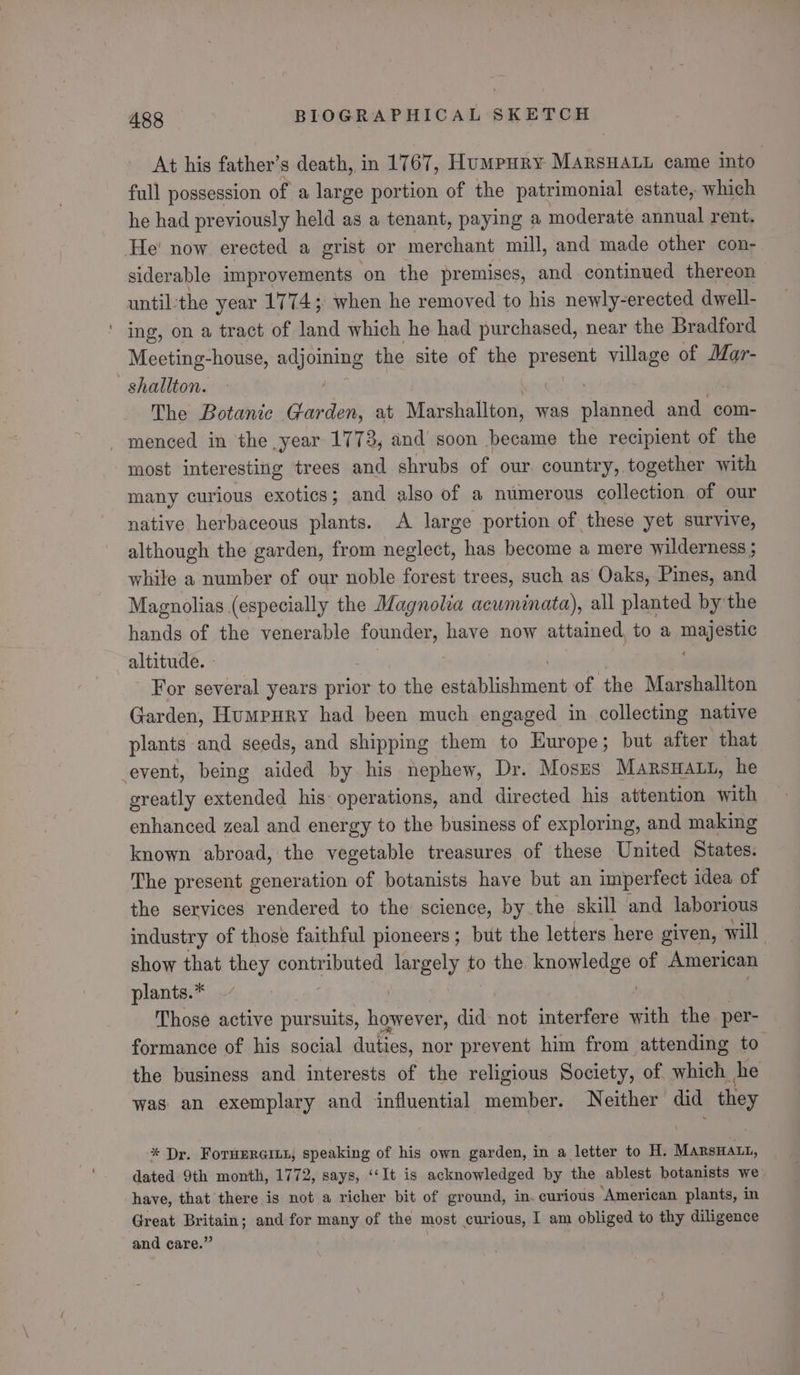 At his father’s death, in 1767, HuMpHRY MaRsHALL came into. full possession of a large portion of the patrimonial estate, which he had previously held as a tenant, paying a moderate annual rent. He' now erected a grist or merchant mill, and made other con- siderable improvements on the premises, and continued thereon until:the year 1774; when he removed to his newly-erected dwell- ' ing, on a tract of land which he had purchased, near the Bradford Meeting-house, adjoining the site of the oie village of Mar- -_shaliton. The Botanic Garden, at Marshallton, was slanged and com- _ menced in the year 1773, and soon became the recipient of the most interesting trees and shrubs of our. country, together with many curious exotics; and also of a numerous collection of our native herbaceous plants. A large portion of these yet survive, although the garden, from neglect, has become a mere wilderness ; while a number of our noble forest trees, such as Oaks, Pines, and Magnolias (especially the Magnolia aewminata), all planted by the hands of the venerable founder, have now attained, to a mae altitude. For several years prior to the eto liekir eats of the Marshallton Garden, Humrury had been much engaged in collecting native plants and seeds, and shipping them to Europe; but after that event, being aided by his nephew, Dr. Moses MarsHatt, he greatly extended his: operations, and directed his attention with enhanced zeal and energy to the business of exploring, and making known abroad, the vegetable treasures of these United States. The present generation of botanists have but an imperfect idea of the services rendered to the science, by the skill and laborious industry of those faithful pioneers; but the letters here given, will show that they contributed largely to the. sai ie of American plants.* Those active pursuits, keene did not interfere ae the. per- formance of his social duties, nor prevent him from attending to the business and interests of the religious Society, of. which he was an exemplary and influential member. Neither did they * Dr. ForuerGinn; speaking of his own garden, in a letter to H. Marswat, dated 9th month, 1772, says, ‘‘It is acknowledged by the ablest botanists we have, that there is not a richer bit of ground, in. curious ‘American plants, in Great Britain; and for many of the most curious, I am obliged to thy diligence and care.” :