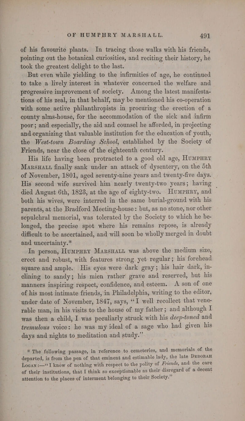 of his favourite plants. In tracing those walks with his friends, pointing out the botanical curiosities, and silane: their ahd he took the greatest delight to the last. But even while yielding to the infirmities tr age, he dpbihited to take a lively interest in whatever concerned the welfare and progressive improvement of society. Among the latest manifesta- tions of his zeal, in that behalf, may be mentioned his co-operation with some active philanthropists in procuring the erection of a county alms-house, for the accommodation of the sick and infirm poor; and especially, the aid and counsel he afforded, in projecting and organizing that valuable institution for the education of youth, the West-town Boarding School, established by the Society of Friends, near the close of the eighteenth century. | His life having been protracted to a good old age, HumPHRY MarsHAtt finally sank under an attack of dysentery, on the 5th of November, 1801, aged seventy-nine years and twenty-five days. His second wife survived him nearly twenty-two years; having ~ died August 6th, 1823, at the age of eighty-two. Humpury, and both his wives, were interred in the same burial-ground with his parents, at the Bradford Meeting-house: but, as no stone, nor other sepulchral memorial, was tolerated by the Society to which he be- longed, the precise spot where his remains repose, is already difficult to be ascertained, and will soon be wholly merged in doubt and uncertainty.* In person, HumpHRy Marswant was above the medium size, erect and robust, with features strong. yet regular; his forehead square and ample. His eyes were dark gray ; his hair dark, in- clining to sandy 5 his mien rather grave and reserved, but his manners inspiring respect, confidence, and esteem. A son of one of his most intimate friends, in Philadelphia, writing to the editor, “under date of November, 1847, says, “‘I well recollect that vene- rable man, in his visits to the house of my father; and although I was then a child, I was peculiarly struck with his deep-toned and tremulous voice: he was my ideal of a sage who had given his ays and nights to meditation and eo is The following passage, in reference to cemeteries, and memorials of the departed, is from the pen of that eminent and estimable lady, the late DrBoran Logan :—‘“I know of nothing with respect to the polity of Friends, and the care of their institutions, that I think so exceptionable as their disregard of a decent attention to the places of interment belonging to their Society.”