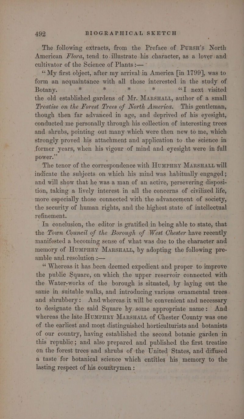 The following extracts, from the Preface of Pursn’s North American Flora, tend. to-illustrate te character, aS a se tere: cultivator of the Science of Plants :— | “My first object, after my arrival\in America [in 1799], was to form an acquaintance with all those interested in the study of Botany. ok Kitts *x ye 1 “T next. visited the old established gardens. of Mr. MarsHatt, author of a small Treatise on the Forest Trees of North America. This gentleman, though then far advanced in age, and deprived of his eyesight, conducted me personally through his collection of interesting trees and. shrubs, pointing out many which were then new to me, which strongly proved his attachment and application to.the science in dormer Meare when his vigour of mind and eyesight were in -full power.’ The tenor of ne correspondence with Humpury MarsHatt will indicate the subjects on which his mind was habitually engaged ; and will show that he was.a man of an active, persevering disposi- tion, taking a lively interest. in all the concerns of civilized life, more especially those connected with the advancement of society, the security of human rights, and the highest state of ai refinement. | In conclusion, the editor is gratified in being able to state, that the Town Oouneil of the Borough of West Chester have recently manifested a becoming sense of what was due to the character and memory of Honsiite MARSHALL, by adopting so: following pre- amble and. resolution :— “ Whereas it has been deemed expedient aud proper to improve the public Square, on which the upper reservoir connected with the Water-works of the borough is situated, by laying out the same in suitable walks, and introducing various ornamental trees., and shrubbery : And whereas. it will be convenient and necessary to designate the said Square by some appropriate name: And. whereas the late Humpury Marsuaut of Chester County was one of the earliest and most distinguished horticulturists and botanists of our country, having established the second botanic garden in this republic’; and also prepared and. published the first. treatise on the forest trees and shrubs of ‘the United States, and diffused a taste for botanical science which entitles his memory to the lasting respect of his countrymen :