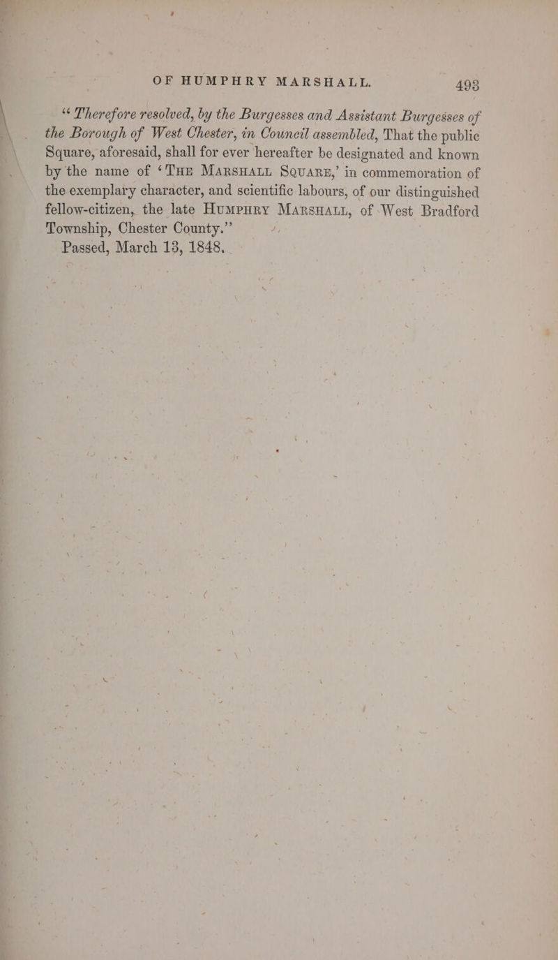 “‘ Therefore resolved, by the Burgesses and Assistant Burgesses of the Borough of West Chester, in Council assembled, That the public Square, aforesaid, shall for ever hereafter be designated and known by the name of ‘THE MArsHALL SQuars,’ in commemoration of the exemplary character, and scientific labours, of our distinguished fellow-citizen, the late Humpury Marsnatt, of West Bradford Township, Chester County.” 4, Passed, March 13, 1848.