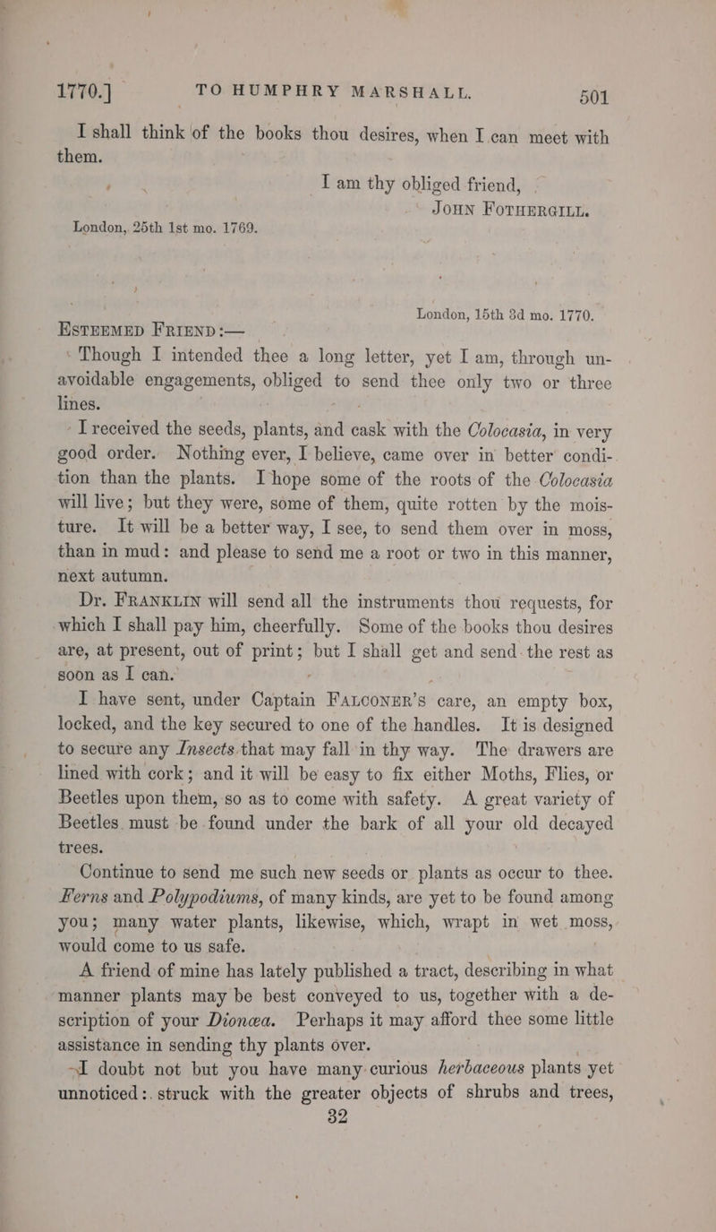 I shall think of the ) books thou desires, when I can meet with them. Tam thy obliged friend, JOHN FoTHERGILt. London, 25th 1st mo. 1769. ) | London, 15th 8d mo. 1770. ESTEEMED FRIEND :— _ ‘ Though I intended thee a long letter, yet I am, through un- avoidable engagements, Sack to send din only two or three lines. | ps Ireceived the seeds, plants, and cask with the Colocasia, in very good order. Nothing ever, I believe, came over in better’ condi- tion than the plants. Ihope some of the roots of the Colocasia will live; but they were, some of them, quite rotten by the mois- ture. It will be a better way, I see, to send them over in moss, than in mud: and please to send me a root or two in this manner, next autumn. ber | Dr. FRANKLIN will send all the instruments thou requests, for which I shall pay him, cheerfully. Some of the books thou desires are, at present, out of print; but I shall get and send: the rest as soon as I can. I have sent, under Captain Fanconmr’s care, an empty box, locked, and the key secured to one of the handles. It is designed to secure any Insects that may fall in thy way. The drawers are lined with cork; and it will be easy to fix either Moths, Flies, or Beetles upon them, so as to come with safety. A great variety of Beetles. must be found under the bark of all a old decayed trees. Continue to send me such new seeds or plants as occur to thee. Ferns and Polypodiums, of many kinds, are yet to be found among you; many water plants, likewise, eee wrapt in wet moss, would come to us safe. A friend of mine has lately published a tract, describing in what manner plants may be best conveyed to us, together with a de- scription of your Dionwa. Perhaps it may afford thee some little assistance in sending thy plants over. I doubt not but you have many curious herbaceous plants yet unnoticed :. struck with the greater objects of shrubs and trees, 32
