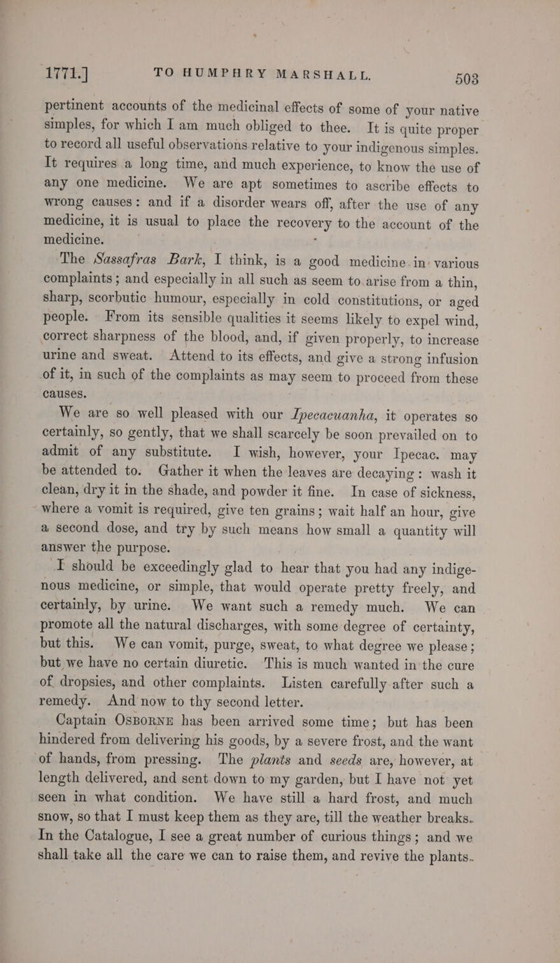 pertinent accounts of the medicinal effects of some of your native simples, for which Iam much obliged to thee. It is quite proper to record all useful observations relative to your indigenous simples. It requires a long time, and much experience, to know the use of any one medicine. We are apt sometimes to ascribe effects to wrong causes: and if a disorder wears off, after the use of any medicine, it is usual to place the recovery to the account of the medicine. | : ’ ‘The Sassafras Bark, I think, is a good medicine. in: various complaints; and especially in all such as seem to.arise from a thin, sharp, scorbutic humour, especially in cold constitutions, or aged people. From its sensible qualities it seems likely to expel wind, correct sharpness of the blood, and, if given properly, to increase urine and sweat. Attend to its effects, and give a strong infusion of it, in such of the complaints as may seem to proceed from these causes. | : 3 We are so well pleased with our Ipecacuanha, it operates so certainly, so gently, that we shall scarcely be soon prevailed on to admit of any substitute. I wish, however, your Ipecac. may be attended to. Gather it when the leaves are decaying: wash it clean, dry it in the shade, and powder it fine. In case of sickness, - where a vomit is required, give ten grains; wait half an hour, give a second dose, and try by such means how small a quantity will answer the purpose. Hy I should be exceedingly glad to hear that you had any indige- nous medicine, or simple, that would operate pretty freely, and certainly, by urine. We want such a remedy much. We can promote all the natural discharges, with some degree of certainty, but this. We can vomit, purge, sweat, to what degree we please ; but we have no certain diuretic. This is much wanted in the cure of dropsies, and other complaints. Listen carefully after such a remedy. And now to thy second letter. Captain OsBorRNE has been arrived some time; but has been hindered from delivering his goods, by a severe frost, and the want of hands, from pressing. The plants and seeds are, however, at length delivered, and sent. down to my garden, but I have not’ yet seen in what condition. We have still a hard frost, and much snow, so that I must keep them as they are, till the weather breaks. In the Catalogue, I see a great number of curious things; and we shall take all the care we can to raise them, and revive the plants.