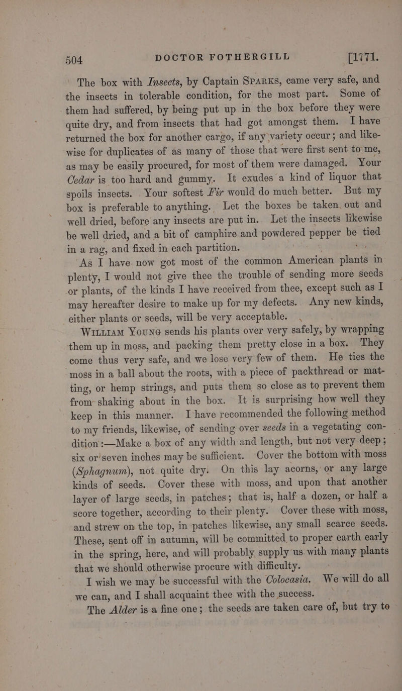 The box with Insects, by Captain Sparks, came very safe, and the insects in tolerable condition, for the most part. Some of them had suffered, by being put up in the box before they were quite dry, and from insects that had got amongst them. I have returned the box for another cargo, if any variety occur ; and like- wise for duplicates of as many of those that were first sent to me, as may be easily procured, for most of them were damaged. Your Cedar is too hard and gummy. It exudes a kind of liquor that spoils insects. Your softest F% would do much better. But my box is preferable to anything. Let the boxes be taken, out and well dried, before any insects are put in. Let the insects likewise be well dried, and a bit of camphire and powdered pepper be tied in a rag, and fixed in each partition. 1 ala ike ‘As I have now got most of the common American plants in plenty, I would not give thee the trouble of sending more seeds or plants, of the kinds I have received from thee, except such as I may hereafter desire to make up for my defects. Any new kinds, either plants or seeds, will be very acceptable. Wiriram Youne sends his plants over very safely, by wrapping them up in moss, and packing them pretty close in a box. They come thus very safe, and we lose very few of them. He ties the ‘moss in a ball about the roots, with a piece of packthread or mat- ting, or hemp strings, and puts them so close as to prevent them from shaking about in the box. It is surprising how well they keep in this manner. Ihave recommended the following method to my friends, likewise, of sending over seeds in a vegetating con- . dition :—Make a box of any width and length, but not very deep ; six or’seven inches may be sufficient. Cover the bottom with moss (Sphagnum), not quite dry. On this lay acorns, or any large kinds of seeds. Cover these with moss, and upon that another layer of large seeds, in patches; that is, half a dozen, or half. a score together, according to their plenty. Cover these with moss, and strew on the top, in patches likewise, any small scarce seeds. These, sent off in autumn, will be committed to proper earth early in the spring, here, and will probably supply us with many plants that we should otherwise procure with difficulty. I wish we may be successful with the Colocasia. We will do all -we can, and I shall acquaint thee with the success. The Alder is a fine one; the seeds are taken care of, but try to