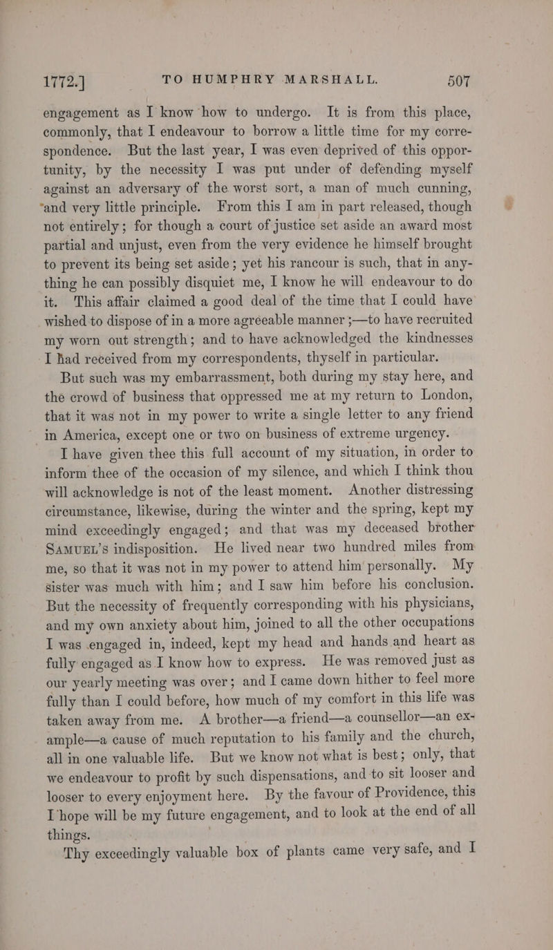 engagement as I know how to undergo. It is from this place, commonly, that I endeavour to borrow a little time for my corre- spondence. But the last year, I was even deprived of this oppor- tunity, by the necessity I was put under of defending myself against an adversary of the worst sort, a man of much cunning, ‘and very little principle. From this I am in part released, though not entirely; for though a court of justice set aside an award most partial and unjust, even from the very evidence he himself brought to prevent its being set aside; yet his rancour is such, that in any- thing he can possibly disquiet me, I know he will endeavour to do it. This affair claimed a good deal of the time that I could have _wished to dispose of in a more agreeable manner ;—to have recruited my worn out strength; and to have acknowledged the kindnesses I had received from my correspondents, thyself in particular. But such was my embarrassment, both during my stay here, and the crowd of business that oppressed me at my return to London, that it was not in my power to write a single letter to any friend ~ in America, except one or two on business of extreme urgency. I have given thee this full account of my situation, in order to inform thee of the occasion of my silence, and which I think thou will acknowledge is not of the least moment. Another distressing circumstance, likewise, during the winter and the spring, kept my mind exceedingly engaged; and that was my deceased brother SAMUEL’S indisposition. He lived near two hundred miles from me, so that it was not in my power to attend him personally. My sister was much with him; and I saw him before his conclusion. But the necessity of frequently corresponding with his physicians, and my own anxiety about him, joined to all the other occupations I was engaged in, indeed, kept my head and hands and heart as fully engaged as I know how to express. He was removed just as our yearly meeting was over; and I came down hither to feel more fully than I could before, how much of my comfort in this life was taken away from me. A brother—a friend—a counsellor—an ex- ample—a cause of much reputation to his family and the church, all in one valuable life. But we know not what is best; only, that we endeavour to profit by such dispensations, and to sit looser and looser to every enjoyment here. By the favour of Providence, this [hope will be my future engagement, and to look at the end of all things. Thy exceedingly valuable box of plants came very safe, and I