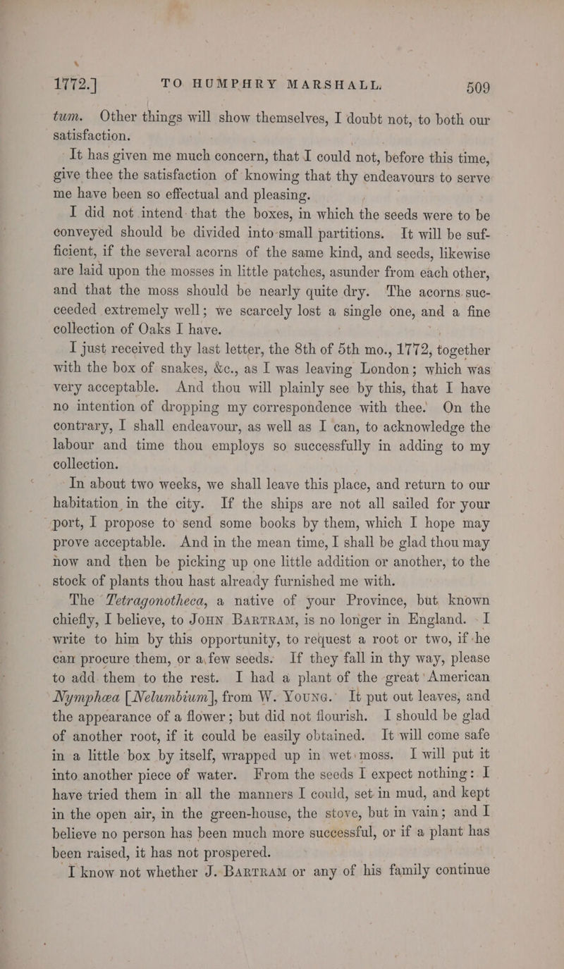 ‘ 1772.] TO HUMPHRY MARSHALL, 509 tum. Other things will show themselves, I doubt not, to both our satisfaction. It has given me meena concern, that I could not, before this time, give thee the satisfaction of knowing that thy endeavours to serve me have been so effectual and pleasing. I did not intend: that the boxes, in which the seeds were to be conveyed should be divided into-small partitions. It will be suf- ficient, if the several acorns of the same kind, and seeds, likewise are laid upon the mosses in little patches, asunder from each other, and that the moss should be nearly quite dry. The acorns. suC- ceeded extremely well; we scarcely lost a Jeske one, ane a fine collection of Oaks I haha: I just received thy last letter, the 8th of 5th mo., 1772, i aaihiey with the box of snakes, &amp;c., as I was leaving Tondow: which was very acceptable. And te will plainly see by this, that I have no intention of dropping my correspondence with thee. On the contrary, I shall endeavour, as well as I can, to acknowledge the labour and time thou employs so successfully in adding to my collection. In about two weeks, we shall leave this place, and return to our habitation in the city. If the ships are not all sailed for your prove acceptable. And in the mean time, I shall be glad thou may how and then be picking up one little addition or another, to the _ stock of plants thou hast already furnished me with. The Tetragonotheca, a native of your Province, but. known chiefly, I believe, to Joun Bartram, is no longer in England. - I write to him by this opportunity, to request a root or two, 1 if che cam procure them, or a\few seeds. If they fall in thy way, please to add them to the rest. I had a plant of the great ‘American Nymphea [Nelumbium], from W. Youna. It put out leaves, and the appearance of a flower; but did not flourish. I should be glad of another root, if it could be easily obtained. It will come safe in a little box by itself, wrapped up in wet: moss. I will put it into another piece of water. From the seeds I expect nothing: I have tried them in all the manners I could, set in mud, and kept in the open air, in the green-house, the stove, but in vain; and I believe no person has been much more successful, or if a plant has been raised, it has not prospered. | | ‘I know not whether J. Barrram or any of his family continue