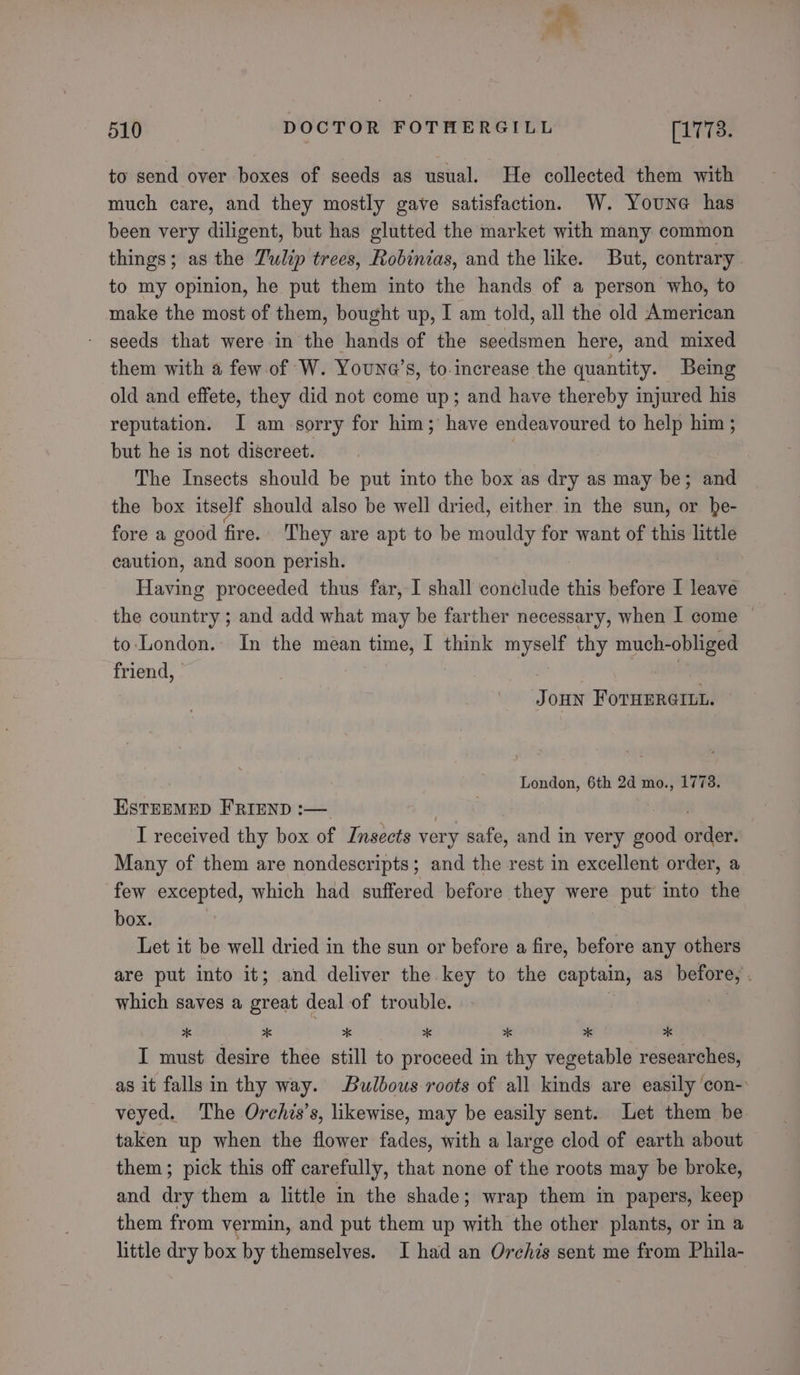 + Ean @ 510 DOCTOR FOTHERGILL (1773. to send over boxes of seeds as usual. He collected them with much care, and they mostly gave satisfaction. W. Youne has been very diligent, but has glutted the market with many common things; as the Tulip trees, Robinias, and the like. But, contrary . to my opinion, he put them into the hands of a person who, to make the most of them, bought up, I am told, all the old American - geeds that were in the hands of the seedsmen here, and mixed them with a few of W. Youne’s, to increase the quantity. Being old and effete, they did not come up; and have thereby injured his reputation. I am sorry for him; have endeavoured to help him ; but he is not discreet. The Insects should be put into the box as dry as may be; and the box itself should also be well dried, either. in the sun, or be- fore a good fire. They are apt to be mouldy for want of this little caution, and soon perish. Having proceeded thus far, I shall conclude this before I leave the country ; and add what may be farther necessary, when I come © to. London. In the mean time, I think myself thy much-obliged friend, ) | is Joun ForHErerut. London, 6th 2d mo., 1778. ESTEEMED FRIEND :— | I received thy box of Insects very safe, and in very good often Many of them are nondescripts; and the rest in excellent order, a few ae a which had suffered before they were put into the box. Let it be well dried in the sun or before a fire, before any others are put into it; and deliver the key to the captain, as before, . which saves a great deal of trouble. x a # xk xk xk xk I must desire thee still to proceed in thy vegetable researches, as it falls in thy way. Bulbous roots of all kinds are easily ‘con-: veyed. The Orchis’s, likewise, may be easily sent. Let them be taken up when the flower fades, with a large clod of earth about them; pick this off carefully, that none of the roots may be broke, and dry them a little in the shade; wrap them in papers, keep them from vermin, and put them up with the other plants, or in a little dry box by themselves. I had an Orehis sent me from Phila-
