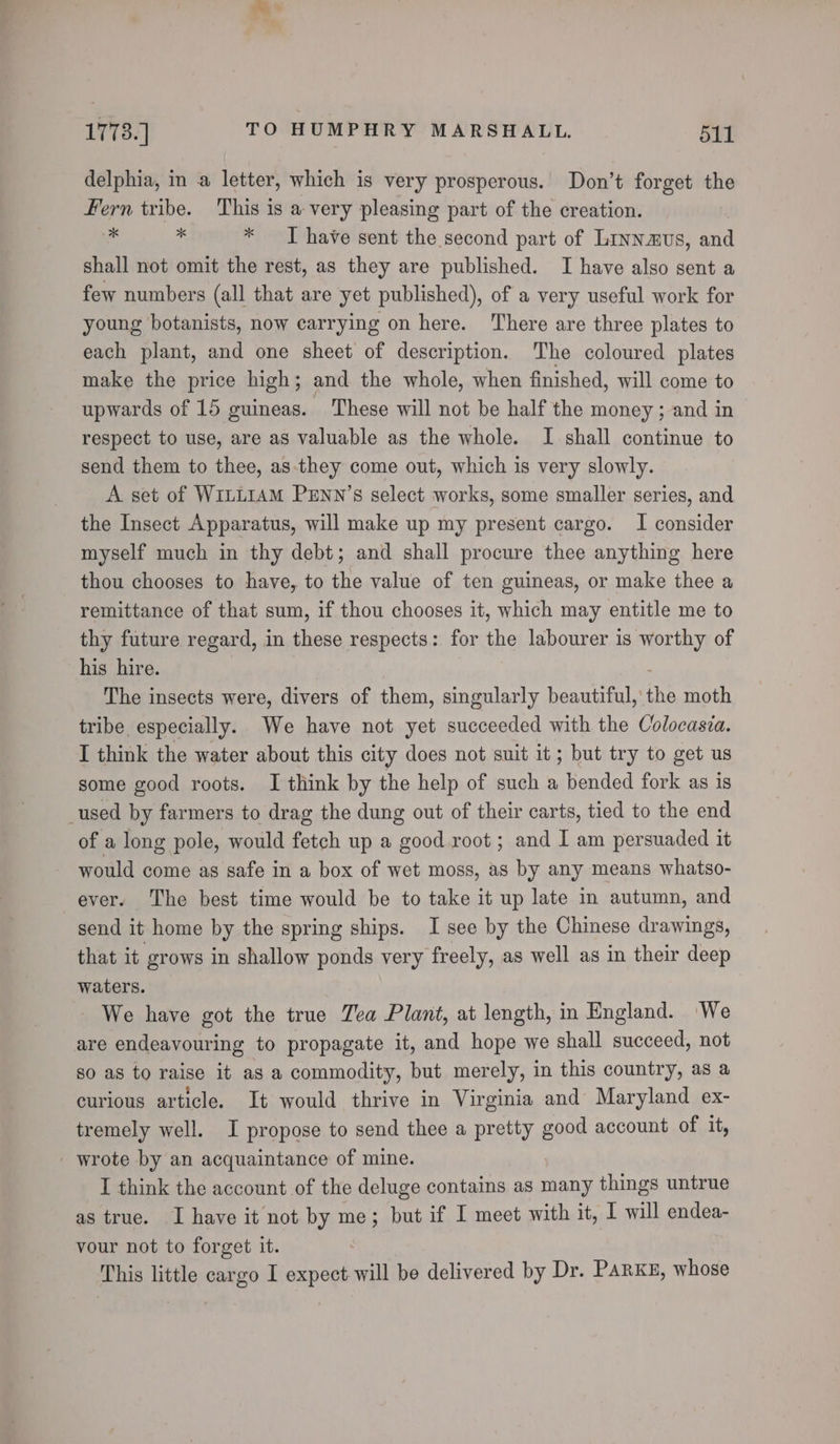 delphia, in a letter, which is very prosperous. Don’t forget the Fern tribe. This is a very pleasing part of the creation. 3k 46 * I have sent the second part of Linnaus, and shall not omit the rest, as they are published. I have also sent a few numbers (all that are yet published), of a very useful work for young botanists, now carrying on here. There are three plates to each plant, and one sheet of description. The coloured plates make the price high; and the whole, when finished, will come to upwards of 15 guineas. ‘These will not be half the money ; and in respect to use, are as valuable as the whole. I shall continue to send them to thee, as-they come out, which is very slowly. A set of WiLLIAM PENN’s select works, some smaller series, and the Insect Apparatus, will make up my present cargo. I consider myself much in thy debt; and shall procure thee anything here thou chooses to have, to the value of ten guineas, or make thee a remittance of that sum, if thou chooses it, which may entitle me to thy future regard, in these respects: for the labourer is worthy of his hire. The insects were, divers of them, singularly beautiful, the moth tribe especially. We have not yet succeeded with the Colocasia. I think the water about this city does not suit it; but try to get us some good roots. I think by the help of such a bended fork as is _used by farmers to drag the dung out of their carts, tied to the end of a long pole, would fetch up a good root ; and I am persuaded it would come as safe in a box of wet moss, as by any means whatso- ever. The best time would be to take it up late in autumn, and send it home by the spring ships. I see by the Chinese drawings, that it grows in shallow ponds very freely, as well as in their deep waters. We have got the true Zea Plant, at length, in England. We are endeavouring to propagate it, and hope we shall succeed, not so as to raise it as a commodity, but merely, in this country, as a curious article. It would thrive in Virginia and Maryland ex- tremely well. I propose to send thee a pretty good account of it, wrote by an acquaintance of mine. I think the account of the deluge contains as many things untrue as true. I have it not by me; but if I meet with it, I will endea- vour not to forget it. This little cargo I expect-will be delivered by Dr. Parke, whose