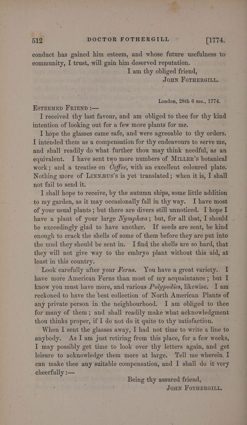 conduct has gained him esteem, and whose future usefulness to: community, I trust, will gain him deserved reputation. I am thy obliged friend, Joun Foruerarun. ‘ | ' , London, 28th 6 mo., 1774, } EstEEMED FRIEND :— I received thy last favour, and am obliged to thee for thy kind intention of looking out for a few more plants for me. I hope the glasses came safe, and were agreeable to thy orders. I intended them as a compensation for thy endeavours to serve me, and shall readily do what further thou may think needful, as an equivalent. I have sent two more numbers of MILLER’s botanical work; and a treatise on Coffee, with an excellent coloured plate. Nothing more of Linnaus’s is yet translated; when it is, I shall not fail to send it. | I shall hope to receive, by the autumn ships, some Bae addition to my garden, as it may occasionally fall in thy way. I have most of your usual plants; but there are divers still unnoticed. I hope I have a plant of your large Nymphea; but, for all that, I should be exceedingly glad to have another. If seeds are sent, be kind enough to crack the shells of some of them before they are put into the mud they should be sent in. I find the shells are so hard, that they will not give way to the embryo plant without this ald, at least in this country. Look carefully after your Ferns. You have a great variety., I have more American Ferns than most of my acquaintance; but I know you must have more, and various Polypodies, likewise. I am reckoned to have the best collection of North American Plants of any private person in the neighbourhood. I am obliged to thee for many of them; and shall readily make what acknowledgment thou thinks proper, if I do not do it quite to thy satisfaction. When I sent the glasses away, I had not time to write a line to anybody. As I am just retiring from this place, for a few weeks, I may possibly get time to look over thy letters again, and get leisure to acknowledge them more at large. ‘Tell me wherein, I can make thee any suitable compensation, and I shall do it very cheerfully :— Being thy assured friend, JOHN FOTHERGILL.