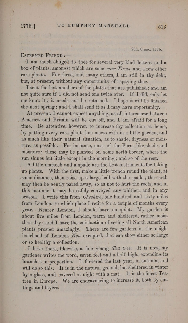 \ 23d, 8 mo., 1775. ESteemep FRIEND :— -I am much obliged to thee ie several very kind letters, and a box of plants, amongst which are some new Ferns, and a few other rare plants. For these, and many others, I am still in thy debt, but, at present, without any opportunity of repaying thee. I sent the last numbers of\the plates that are published; and am not quite sure if I did not send one twice over. If I did, only let mé know it; it needs not be returned. I hope it will be finished the next spring; and I shall send it as I may have opportunity. At present, I cannot expect anything, as all intercourse between _ America and Britain will be cut off, and I am afraid for a long time. Be attentive, however, to increase thy collection at home, by putting every rare plant thou meets with in a little garden, and as much like their natural situation, as to shade, dryness or mois- ture, as possible. For instance, most of the Ferns like shade and moisture; these may be planted on some north border, where the sun shines but little except in the morning; and so of the rest. A little mattock and a spade are the best instruments for taking up plants. With the first, make a little trench round the plant, at some distance, then raise up a large ball with the spade ; the earth may then be gently pared away, so as not to hurt the roots, and in this manner it may be safely conveyed any whither, and in any season. I write this from Cheshire, one hundred and sixty miles from London, to which place I retire for a couple of months every year... Nearer London, I should haye no quiet. My garden is about five miles from London, warm and sheltered, rather moist than dry; and I have the satisfaction of seeing all North American plants prosper amazingly. There are few gardens in the neigh- bourhood of London, Kew excepted, that can show either so large or so healthy a collection. _I have there, likewise, a fine young Tea tree. It is now, my gardener writes me word, seven feet and a half high, extending its branches in proportion. It flowered the last year, in autumn, and will do so this. It is in the natural ground, but sheltered in winter by a glass, and covered at night with a mat. It is the finest Tea- tree in Hurope. We are endeavouring to increase it, both by cut- tings and layers. , :