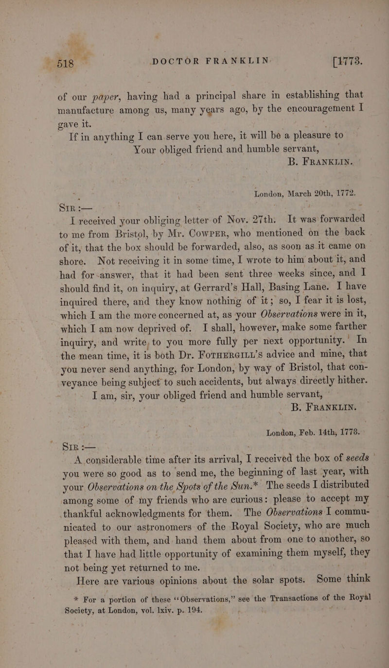 b da a. * » B18 DOCTOR FRANKLIN. [1773. of our paper, having had a principal share in establishing that manufacture among us, many years ago, by the encouragement I gave it. - Ifin anything I can.serve you here, it will be a pleasure to Your obugee friend and humble servant, B. FRANKLIN.. London, March 20th, 1772. Srp :— St RG hl sake I received your obliging loiter of Nov. 27th: It was forwarded to me from Bristol, by Mr. CowpEr, who mentioned on the back of it, that the box should be forwarded, also, as soon as.it came on shore. Not receiving it in some time, I wrote to him about it, and had for-answer, that it had been sent three weeks since, and I should find it, on inquiry, at Gerrard’s Hall, Basing _ Lane. I have inquired there, and they know nothing of it; so, I fear it is lost, which I am the more concerned at, as your Observations were in it, ~ which I am now deprived of. I shall, however, make some farther inquiry, and write, to you more fully per next opportunity. * In the mean time, it is both Dr. FornmraiLu’s advice and mine, that you never send anything, for London, by way of Bristol, that con- veyance being subject to such accidents, but always ich ie hither. | I am, sir, ae obliged friend and humble servant, B. FRANKLIN. London, Feb. 14th, 1773. SIR :— A considerable time after its arrival, I received the box of seeds you were so good as to send me, the beginning of last -year, with your Observations on the Spots of the Sun.* The seeds I distributed among some of my friends who are curious: please to accept my thankful acknowledgments for them. The Observations I commu- nicated to our astronomers of the Royal Society, who are much pleased with them, and hand them about from one to another, so that I have had little opportunity of seer sarhe them ape they not being yet returned to me. _ Here are various opinions about the solar spots. Some think * For a portion of these ‘‘Observations,” see the Transactions of wai Royal Society, at London, vol. Ixiv. p. 194.
