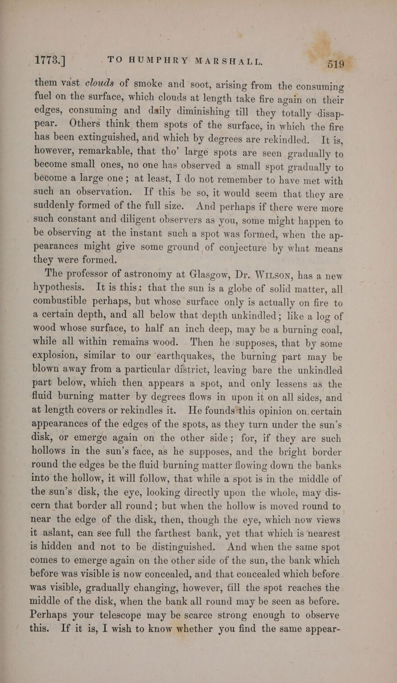 ? ‘ 1773.] TO HUMPHRY MARSHALL. “519 them vast clouds of smoke and soot, arising from the consuming fuel on the surface, which clouds at length take fire again on their edges, consuming and daily diminishing till they totally -disap- pear. Others think them spots of the surface, in which the fire has been extinguished, and which by degrees are rekindled. It is, however, remarkable, that tho’ large spots are seen gradually to become small ones, no one has observed a small spot gradually to become a large one; at least, I do not remember to have met with such an observation. If this be so, it would seem that they are suddenly formed of the full size. And perhaps if there were more _ such constant and diligent observers as you, some might happen to be observing at the instant such a spot was formed, when the ap- pearances might give some ground of conjecture by what means they were formed. The professor of astronomy at Glasgow, Dr. Witson, has a new hypothesis. It is this: that the sun is a globe of solid matter, all combustible perhaps, but whose surface only is actually on fire to a certain depth, and all below that depth unkindled; like a log of wood whose surface, to half an inch deep, may be a burning coal, while all within remains wood. Then he supposes, that by some explosion, similar to our earthquakes, the burning part may be blown away from a particular district, leaving bare the unkindled part below, which then appears a spot, and only lessens as the fluid burning matter by degrees flows in upon it on all sides, and at length covers or rekindles it. He foundsthis opinion on certain appearances of the edges of the spots, as they turn under the sun’s disk, or emerge again on the other side; for, if they are such hollows in the sun’s face, as he supposes, and the bright border round the edges be the fluid burning matter flowing down the banks into the hollow, it will follow, that while a spot is in the middle of the sun’s disk, the eye, looking directly upon the whole, may dis- cern that border all round; but when the hollow is moved round to. near the edge of the disk, then, though the eye, which now views it aslant, can see full the farthest bank, yet that which is nearest is hidden and not to be distinguished. And when the same spot comes to emerge again on the other side of the sun, the bank which before was visible is now concealed, and that concealed which before was visible, gradually changing, however, till the spot reaches the middle of the disk, when the bank all round may be seen as before. Perhaps your telescope may be scarce strong enough to observe this. If it is, I wish to know whether you find the same appear-