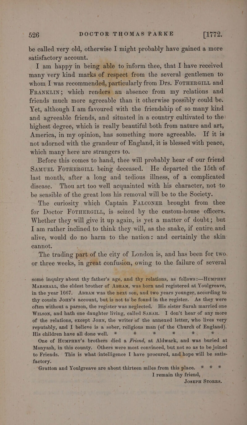 be called very old, otherwise I might probably have gained a more satisfactory account. I am happy in being able to inform thee, that I have Hiedived many very kind marks of respect from the several gentlemen to whom I was recommended, particularly from Drs. ForHpre@rit and FRANKLIN; which renders an absence from my relations and friends much more agreeable than it otherwise possibly could be. Yet, although I am favoured with the friendship of so many kind and agreeable friends, and situated in a country cultivated to the! highest degree, which is really beautiful both from nature and art, America, in my opinion, has something more agreeable. If it is not adorned with the grandeur of England, it is blessed with ‘peace, which many here are strangers to. Before this comes to hand, thee will probably hear of our friend SamusL ForHerernn being deceased. He departed the 15th of last month, after a long and tedious illness, of a complicated disease. Thou art too well acquainted with his character, not -to be sensible of the great loss his removal will be to the Society. The curiosity which Captain Fanconer brought from thee for Doctor FoTHERGILL, is seized by the custom-house officers. Whether they will give it up again, is yet a matter of doubt; but I am rather inclined to think they will, as the snake, if entire and alive, would do no harm to the nation: and certainly the skin cannot. The trading part of the city of London is, and has been for two. or three weeks, 1 in great confusion, owing to the failure of several ome inquiry about thy father’s age, and thy relations, as follows: —Humpury MarsuHatt, the eldest brother of ABRam, was born and registered at Youlgreave, thy cousin JonHn’s account, but is not to be found in-the register. As they were often without a parson, the register was neglected. His sister Sarah mar ried one Witson, and hath one daughter living, called Saran. I don’t hear of any more of the relations, except Joun, the writer of the annexed letter, who lives very reputably, and I believe is a sober, religious man (of the Churcli of rants His children have all done well. * * * * % 5 * One of Humpury’s. brothers died a Friend, at Aldwark, and was buried at Monyash, in this county. Others were most convinced, but not so as to be joined to Friends. This is what intelligence I have procured, and hope will be satis- factory. ; ‘Gratton and Youlgreave are about thirteen miles from this place. * * * I remain thy friend, JosEPH STORRS, ‘