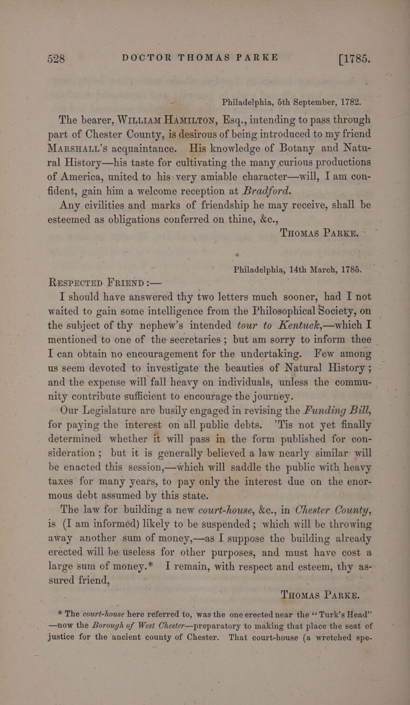  Philadelphia, 5th September, 1782. The bearer, Winu1am HAmitrton, Esq., intending to pass through — part of Chester County, is desirous of being introduced to my friend MARSHALL’S acquaintance. His knowledge of Botany and Natu- ral History—his taste for cultivating the many curious productions of America, united to his: very amiable character—will, I am con- fident, gain him a welcome reception at Bradford. Any civilities and marks of friendship he may receive, shall be esteemed as obligations conferred on thine, &amp;c., THOMAS PARKE. &gt; Philadelphia, 14th March, 1785. RESPECTED FRIEND :— hy ae I should have answered thy two letters much sooner, had I not waited to gain some intelligence from the Philosophical Society, on the subject of thy nephew’s intended tour to Kentuck,—which I mentioned to one of the secretaries ; but am sorry to inform thee I can obtain no encouragement for the undertaking. Few among us seem devoted to investigate the beauties of Natural History ; and the expense will fall heavy on individuals, unless the commu- | nity contribute sufficient to encourage the journey. Our Legislature are busily engaged in revising the Funding Bill, for paying the interest on all public debts. ’Tis not yet finally determined whether it will pass in the form published for con- sideration ; but it is generally believed a law nearly similar will be enacted this session,—which will saddle the public with heavy taxes for many years, to pay only the Interest due on the enor- mous debt assumed by this state. The law for building a new court-house, &amp;e., in Chester ice: is (I am informed) likely to be suspended ; which will be throwing away another sum of money,—as I suppose the building already erected will be useless for other purposes, and must have cost a large sum of money.* I remain, with respect and esteem, thy as-- sured friend, f THOMAS PARKE. * The court-house here referred to, was the one erected near the ‘‘ Turk’s Head” —now the Borough of West Chester—preparatory to making that place the seat of justice for the ancient county of Chester. That court-house (a wretched spe-