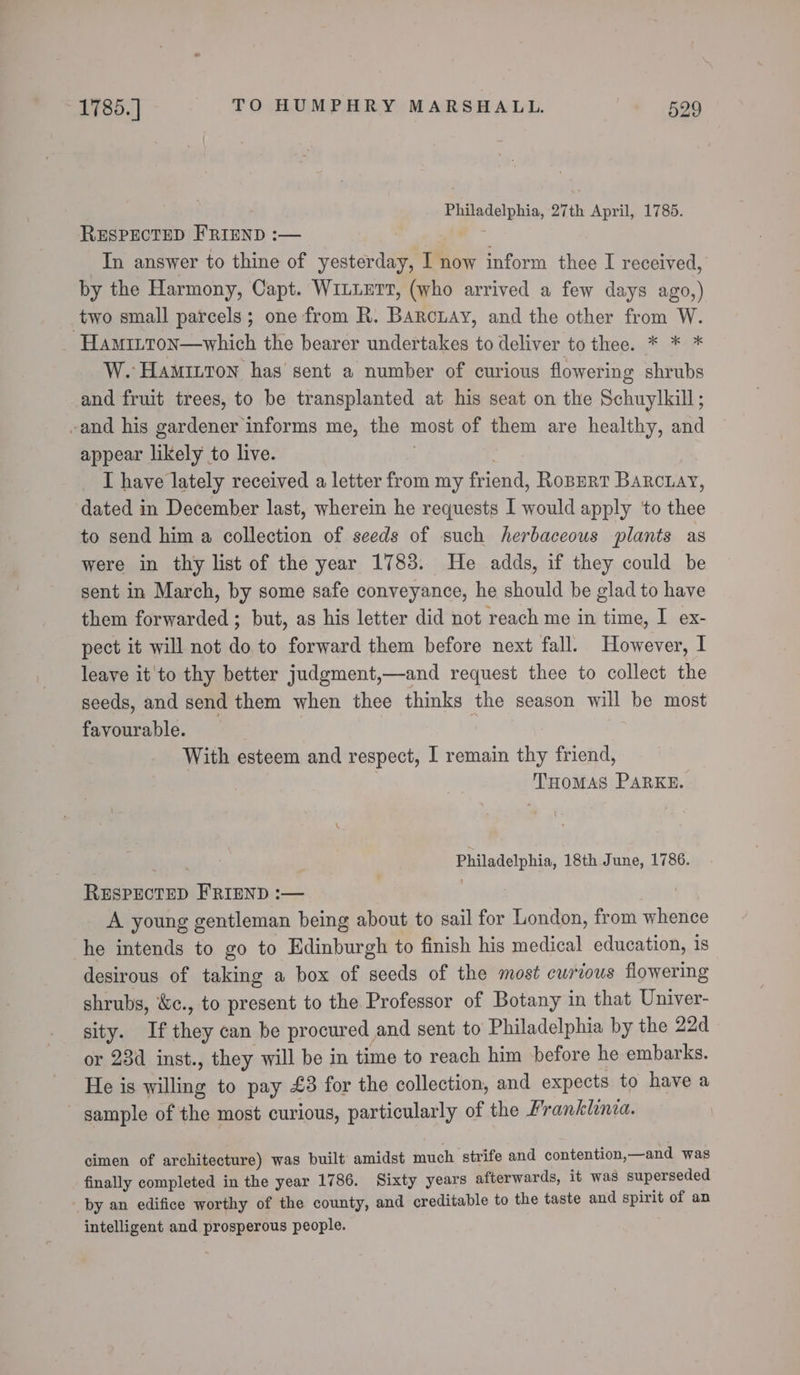 Philadelphia, 27th April, 1785. RESPECTED FRIEND :— ci In answer to thine of yesterday, I now inform thee I received, by the Harmony, Capt. WILLETT, (who arrived a few days ago,) two small parcels; one from R. Barcuay, and the other from W. x Hamitton—which the bearer undertakes to deliver to thee. * * * W. HamittTon has sent a number of curious flowering shrubs and fruit trees, to be transplanted at his seat on the Schuylkill; -and his gardener informs me, the most of them are healthy, and appear likely to live. | ‘ IT have lately received a letter from my friend, Ropert Barcuay, dated in December last, wherein he requests I would apply ‘to thee to send him a collection of seeds of such herbaceous plants as were in thy list of the year 1783. He adds, if they could be sent in March, by some safe conveyance, he should be glad to have them forwarded ; but, as his letter did not reach me in time, I ex- pect it will not do to forward them before next fall. However, I leave it'to thy better judgment,—and request thee to collect the seeds, and send them when thee thinks the season will be most favourable. | | With esteem and respect, I remain thy friend, : THOMAS PaRKE. Cog Philadelphia, 18th June, 1786. RESPECTED FRIEND :— | A young gentleman being about to sail for London, from whence he intends to go to Edinburgh to finish his medical education, is desirous of taking a box of seeds of the most curious flowering shrubs, &amp;c., to present to the Professor of Botany in that Univer- sity. If they can be procured and sent to Philadelphia by the 22d or 23d inst., they will be in time to reach him before he embarks. He is willing to pay £3 for the collection, and expects to have a ~ sample of the most curious, particularly of the Franklinca. cimen of architecture) was built amidst much strife and contention,—and was finally completed in the year 1786. Sixty years afterwards, it was superseded by an edifice worthy of the county, and creditable to the taste and spirit of an intelligent and prosperous people.
