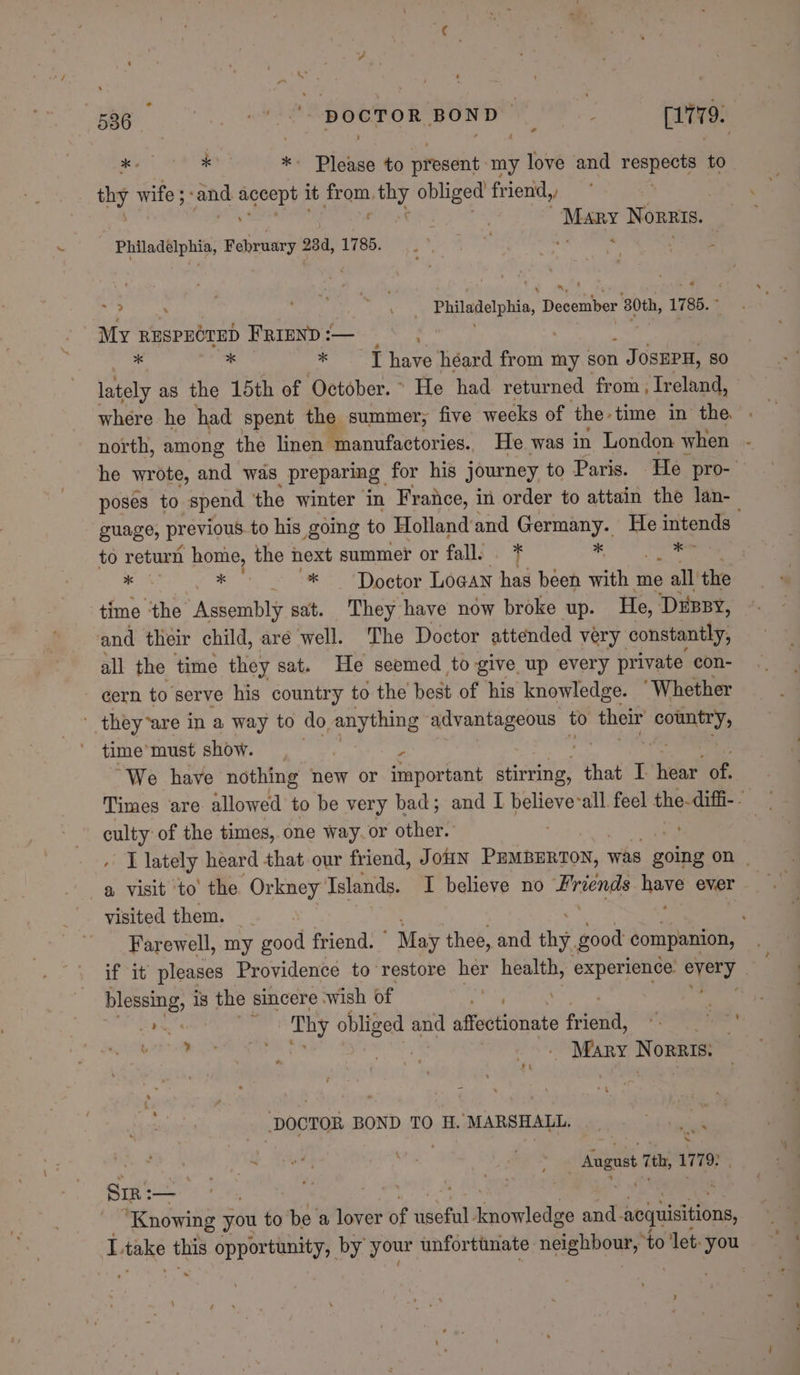 par eae ise Please to present my love and aes ae to px wife ; ‘and le it Ds thy obliged friend,, Mary Norzis. Philadélphia, February 284, 1785. is | oe pe ae wh Sak nig aap Philadelphia, December 80th, 1785. ~ My RESPECTED Friend :— es : ifabirenth * Thave héard from my son J OSEPH, so lately as the 15th of October. ° He had returned from ; Ireland, north, among the linen ‘manufactories. He. was in London when poses to spend the winter in France, in order to attain the lan- to return home, the next summer or fall: * a . 8 Oe Dp etor Logan has been with me » all the time ‘the Assembly sat. They have now broke up. He, ‘DeEBBy, and their child, are well. The Doctor attended very constantly, all the time they sat. He seemed to give up every private con- cern to serve his country to the best of his knowledge. ‘Whether ' they“are in a way to do, anything advantageous to their pegs time’ must show. G us , “We have nothing new or important stirring, that I hear of, culty: of the times, one way. or other. a visit ‘to’ the Orkney Islands. I believe no Birsenite: ma’ ever visited them. if it pleases Providence to restore her health, experience. aig blessing, is the sincere wish of aa . Mary Norris: Ft DOCTOR BOND TO H. MARSHALL. | | ab tull sie ee _ August 7th, 179: Sir: a ei | ak 5 ‘Knowing you to be a lover of auseun ugha elles and. sojuisitions 5 ‘] ~ - ocr, Sa '