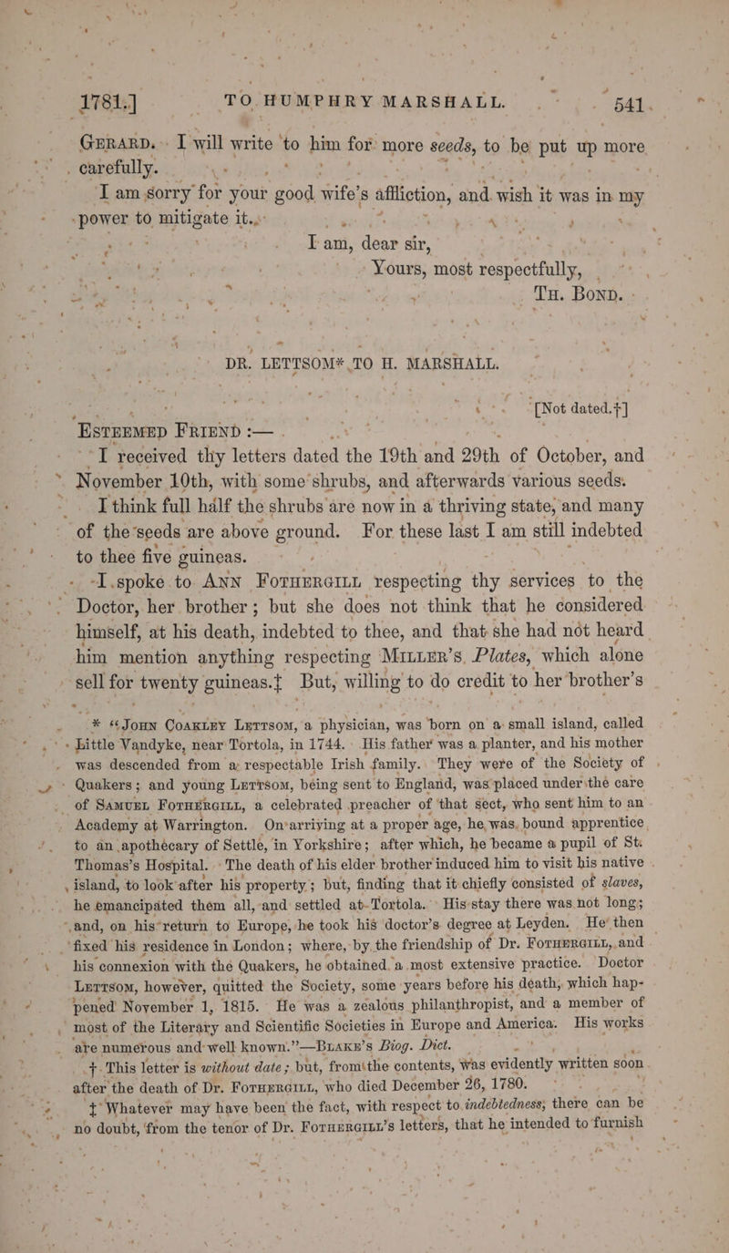 et] TO HUMPHRY MARSHALL, |”. 441. GERARD.» I will write ‘to him for: more seeds, to he put me more : carefully. . . T am sorry for nk a Bates 8 affliction, and. wish it was in my “power to, rajtigate It. a ! vere ar | . Tam, dear sir, Ms Mira ssors ) ORS most respectfully, | | Tu. Bonp. ~ DR. LETTSOM*.TO H. MARSHALL. c=. [Not dated.+] “EstEEMED FRIEND :— . I received thy letters dated ihe 19th and 29th of October, and at ovember 10th, with some’shrubs, and afterwards various seeds: ede think full half the shrubs are now in a thriving state, and many of the-seeds are above ground. For these last I am still indebted to thee five guineas. -I.spoke to ANN FornErcinn respecting thy services ‘to the Doctor, her brother; but she does not think that he considered himself, at his death, indebted to thee, and that-she had not heard. him mention anything respecting MrnLER’s, Plates, which alone sell for rene guineas. But, willing to ig credit to her brother's 2 ‘ cae ‘¢ JOHN Coamuiiy Leresom, a shybicién, was ‘orn on a small island, called . Little Vandyke, near Tortola, in 1744. | His father was a planter, and his mother was descended from a respectable Trish family.. They were of the Society of _» ° Quakers; and young Lerisom, being sent to England, was placed under the care . of Samusrn ForHERGILL, a celebrated preacher of ‘that sect, who sent him to an Academy at Warrington. On‘arriying at a proper age, he was, bound apprentice. ’. to an apothecary of Settle, i in Yorkshire; after which, he became a pupil of St Thomas’s Hospital. The death of his elder brother induced him to visit his native . : island, to look’ after his property; but, finding that it chiefly consisted of slaves, he emancipated them all, ‘and settled at-Tortola. Hisstay there was. not long; ‘and, on his*return to Europe, he took his doctor’s degree at Leyden. He’ then — ‘fixed’ his residence in London ; where, by, the friendship of Dr. ForH@RGILL,, and e his connexion with the Quakers, he obtained. a. most extensive practice. Doctor Tame tsom, however, quitted the Society, some years before his death, which hap- y pened November 1, 1815. He was a zealous philanthropist, ‘and a member of most of the Literary and Scientific Societies i in Europe and America. His works are numerous and well known.”—Buaky’ s Biog. Dict. ' tT This letter is without date; but, fromthe contents, Was evidently written soon after the death of Dr. Forurraiut, who died December 26, 1780. la 1 Whatever may have been the fact, with respect to, indebtedness, there can be
