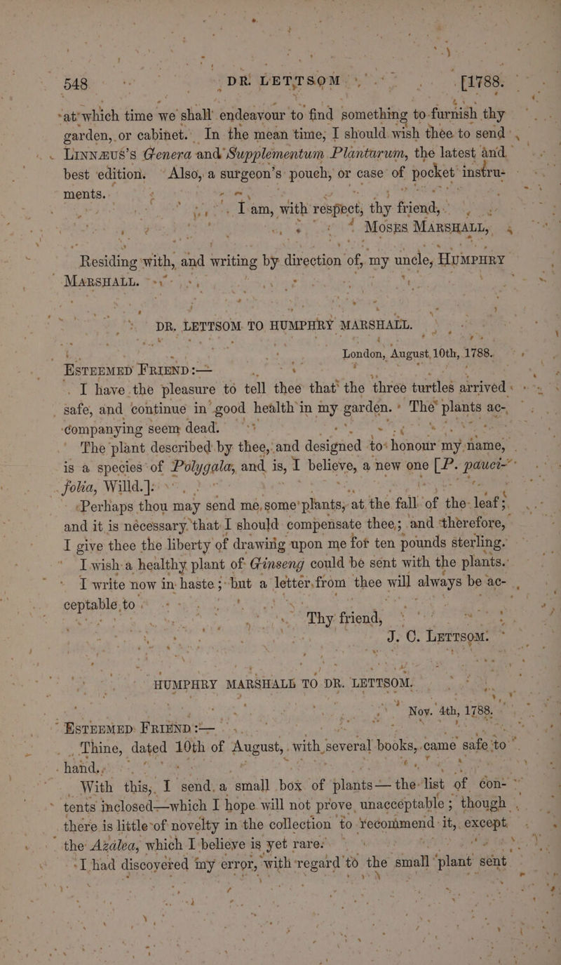 - ‘ ‘ ~at’ neltich time * we ‘shall’ endeavour x find something to- furnish thy garden,. or cabinet. In the mean time, I should wish thee to send ° , . Linn azus’s Genera and’ Supplementum Plantarum, the latest and. best edition. gine a surgeon's S§ pouch, or case a pocket instru- ments. : ‘ ea atty a i eae fi: ets am, with respbet hip fiend. oa eh dies oh Dg SS che) 4 Mosps MARSHALL, 4 eid inys with, and writing by Tease: of, my uncle, Huwruy _ Marsnant. Peeeiie wae ; F cy t fi : ry « ‘ 5] DR. LETTSOM TO. HUMPHRY MARSHALL. a Ss . i ; - » et — London, August, ge Lae Onsen FRIEND :— fa I have the pleasure to tell thee that’ the three tertiles arrived : ‘companying seem dead. 0°) . ie, The ‘plant described by thee, and deaiatied to: pene my name, is a species of pe Lo and I belien? a new one ihe aot . folia, Willd. ]; : ee oe ‘Perhaps thou may send me, some’ plants, at the fall of the- leaf; a and it is nécessary. that I should compensate thee; and therefore, | I give thee the liberty of drawitig upon me fot ten pounds sterling. I wish a healthy plant of Ginseng could be sent with the plants.’ I write now in: haste ;: but a letter. from thee wil always be: ac- genta to. ; Seed Sal ge he RE | : ees ‘s ‘Thy friend, he ) ener Lernsoat “HUMPHRY MARSIALD TO DR. LETTSOM. Hy a ee mi ay Nov. Ath, 1788. ‘Bsrpemep Frrnps— per Thine, dated 10th of augue, swith, several books, came safe to haiid,, ont a Ais 7 With this;. I send. a ‘small hos of layin the Tist of Gon: ° there is hittle-of novelty i in the collection to Sfedonjmond yi it, except, the’ Azalea, which I believe is ‘yet: rare: fa 008 ‘Thad discoyered ay, error, ‘with a to fh small 1 plant sent at tg ¢ «} ne