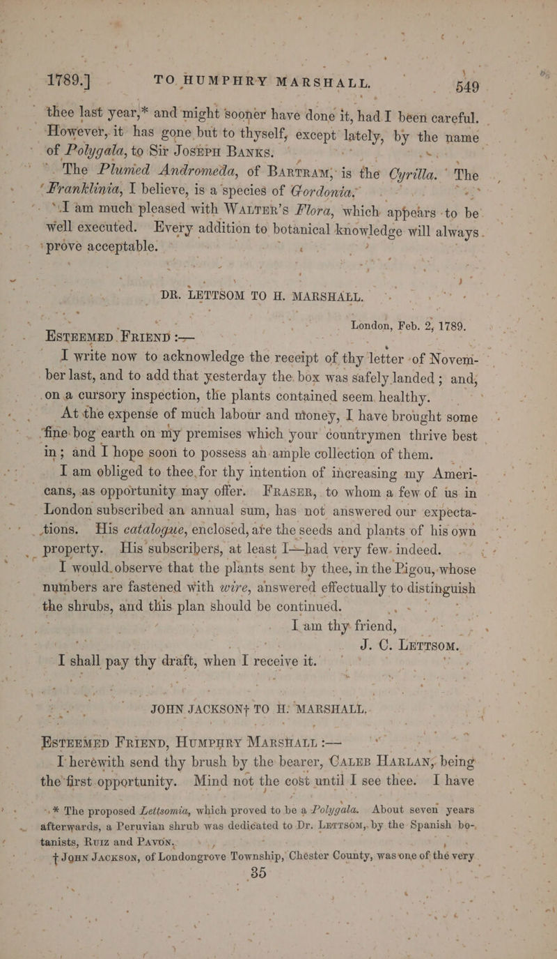 1789.] TO HUMPHRY MARSHALL Bee : of Polygata, to Sir JosepH Banks. © s The Plumed Andromeda, of Bartram; is the cyrita, The ‘Prankinia, I believe, is a species of op dala pes : ere acceptable. ~ : pk as ' ‘ . , DR. LETTSOM TO H. MARSHALL. Tendon. Feb. 2, 1789. Estenmnp ee aes ber last, and to add that yesterday the: box was safely landed ; and, on a cursory inspection, the plants contained seem, healthy. At the expense of much labour and money, I have brought some in; and I hope soon to possess an ample collection of them. I am obliged to thee, for thy intention of i increasing my Ameri- cans, as opportunity may offer. FRrasur, to whom a few of us in _ London subscribed an annual sum, has not answered our expecta- __ property. His subscribers, at least Thad very few. indeed. numbers are fastened with wire, answered effectually to. cuerhgtiee Be shrubs, and this Ben should be continued. Lam thy reo rhe wis oe ay J.C, Lurnsom, I shall pay thy pre when I receive it. ‘JOHN etre’ TO HH: ‘MARSHALL, ~ EsteeMep FRIEND, Humpnry Mew ee ss I herewith send chy brush by the bearer, CALEB ae being the first opportunity. Mind not the cost until I see thee. I have P : i a -* The proposed Letisomia, which proved to hie a Polk oes About seven years afterwards, a Peruvian shrub was dedicated to Dr. Lerrsom,. by the Spanish bo-, tanists, Ruiz and Pavon, y { Joun Jackson, of Londongrove Township, “Chester County, was one of the very. 30 vK ‘ ; &amp;