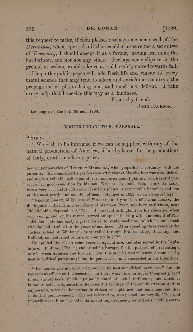 } this request’ to make, if then wlésibs' ; 0 save me some seed of the Geranium, when, ripe: also if thou couldst procure.me a set or two. of Rosemury, I should accept it as a favour, having lost mine the hard winter, and not got any since. Perhaps some slips setin,the ground i in season, would take root, and be safely moved towards fall. T hope the public peace will add fresh life and vigour to every propagation of plants being, one, and much my delight. I take y; nya Help that I receive this way as a kindness. ' From thy friend, “*« ? ‘ ; Londongrove, the 80th 8d mo., 1789... DOCTOR LOGAN* TO H. MARSHALL. *- sy (3 jriligs oe  ; ae ; ; ‘ : ; , eo te We wish to ie ‘anna if we can be pail sith ¢ any of the. - natural productions? of America, either by barter for the productions of Italy, or at a moder ate Pres fr eae? few contemporaries of Humpury Mansnann, who, sympathized sonal with his be pursuits. He commenced a garden soon after that'at Marshallton was established, _ and mate, a valuable collection. of rare and ornamental plants s ; which is still pre- “was a very successful. cultivator of curious plants, a respectable botanist, and one of the most gentle and amiable of men. He died in 1822, at an advanced age. * GEORGE Loaan, M.D.; son ‘of Wintr1aM, ‘and grandson of JAMES Logan, the - distinguished friend, and secretary of Wirt1am Penn, was.born at Stenton, near Philadelphia, September 9, 1758. . He was sent'to England for his‘education ‘when avery young, and, on his return, served an apprenticeship with a merchant of. “Phi- ladelphia. . He had early. a. great desire to study’ medicine, which he undertook after he had attained to the years of manhood. .. After spending three years at the » medical school of Edinburgh, he travelled through France, Italy, aia. x, and Holland, and, returned to his own country in.1779 4 - - He applied himself for some years to agriculture, and also served in the’ tithe: + lature. In June, 1798, he embarked for Europe, for the purpose of proveanae a hostile bai ites partisans ; ;*, but he peers -and ‘succeeded i in his intentions. 23 Dr. Logan was et only &lt;&lt; denounced by hostile. politidal partisans,’ ” for his benevolent efforts on- the occasion, but there was, also, an Act of Congress placed in our statute book, ‘which is palpably aimed at such interference, and which, it | supporters, towards the estimable citizen who planned and consummated that philanthropic, movement. The act referred to, was passed January 380, ‘1799, and.