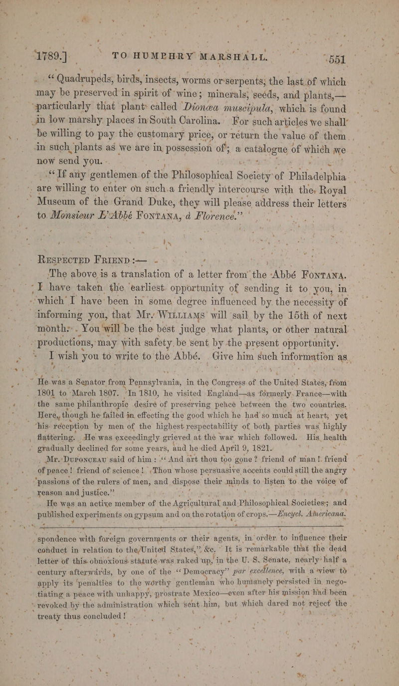/ 4 1% “ Quadrupeds, birds, insects, worms or-serpents; the last.of which may be preserved in spirit of wine; minerals, ‘seéds, and plants,— particularly that plant: called ikon muscipula, which is found in low marshy places in South Carolina. For such articles we shall’ now send you. « to Monsieur IL’ ain Fontana, a Florence.” ‘ 8 ,) ' 4 ; i ; { - RESPECTED FRIEND :— ~ | ek: . - The above is a translation of a ine from’ the Abbé Bones, -I have taken the ‘earliest. opportunity of sending it to, you, in * 1801 to March 1807. “In 1810, he visited England—as formerly. France—with ‘the same philanthropic desiré of preserving peace between the two countries. Here,, though he: failed 4 in, effecting the good which he had'so much at heart, yet ‘his- reception by men of the highest respectability of both parties was, highly Mr. ‘Duponcrau said of him: “¢ And art thou too gone? friend of man !. friend of peace | ! friend of science |. (Thou whose per suasive accents could still the angry ‘passions of the rulers of men, and Epon their minds to listen to the voice af . He was an active member of the Agricultural and Philosophical Societiesss ; and published experiments on gypsum and on the rotation of crops. —Eneyel. Americana. . spondence with fer aien governments or their agents, in order to influence their conduct in relation to the/United States,” 5, S86; * It. is remarkable. that the dead apply its ‘penalties to the worthy gentleman who humanely persisted in. nego- ea treaty ao concluded ! ae ’