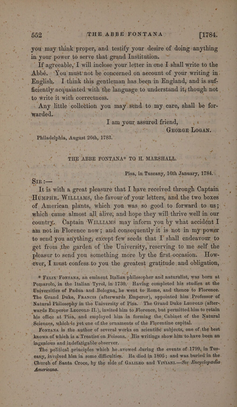 662 ‘ THE ABBE FONTANA cee wer you may think prptex ‘ond testify your. desire of doings anyhing in your power to serve that grand Institution, ~ babe ‘agreeable,’ I will inclose your letter in one I. shall write to the Abbé. ‘You must’not be concerned .on account of your writing in: English, I think this gentleman has been in England, and 1s. suf- ficiently acquainted with the language to understand ity bea i not to write it with correctness. ? . Any. little | colterhon you may. snd to mi care, shall be for- warded. a . ete ot ne ae if wat ile a Tam your assured friend, ehioee een eo es, ae ae 3 GEORGE Logan. Ennaielphis, August 26th, 1783.” ; Neer ee ° ti ‘THE ABBE FONTANA* TO i. MARSHALL, wt 4 . Pisa, i in micas tie ha 16th q January, 1784... Sir :— bay cities | - Itis: with a ah pleasure that I have received ehroiigh Captain . “Humpur. WILLIAMS, the favour of your letters, and the two, boxes of American plants, which you was, so good to forward to aS* &gt;, which: came: almost all alive; and hope they will thrive well in our | _ some, Captain Witttams may inform you by what accidént I am not in Florence now; and consequently it is not in my‘power.— . to send you anything; except few seeds that I’ shall endeavour, to get from the garden of the University, reserving: to mé ‘self the “8 pleasur to send you something more by the first-occasion. How- (ever, ‘ must confess.to you the greatest gratitude and x olieeaes / ¥ &gt; * Frevrx” Fonrana, an eminent. Ttalian plalgetipher and naturalist, was born at Pomarolo, in the Ttalian’ Tyrol, in 1730. Having completed his studies at the Universities of Padua and -Bologna,, he went to Rome, and thence to Florence. The Grand. Duke, Francis (afterwards Emperor), appointed him Professor of . * Natur val Philosophy in the University of Pisa. . The Grand’ Duke Luoronp (after- . wards Emperor Leoroxp I1.), invited him to Florence, put permitted him to retain “his office at Pisa, and employed him in forming the Cabinet of the Natural Sciences, whichds yet one ofthe ornaments of the Florentine capital. _. Fonrana is the author of several works on scientific subjects, one of, the best r known of which is a ‘Treatise on Poisons, His writings show: him*to. have been an ingenious and indefatigable observer. _ ; ‘q The political principles which he.avowed during the events of: 1799, in Tus-  eany, involved him in some difficulties. He died in 1805 ; and was. buried i inthe. Church of Santa Croce, by the side of GALILEO ond VIVIAnI. — See Eneyclopoedh pa | Americana. : . nh Stile. ia f é