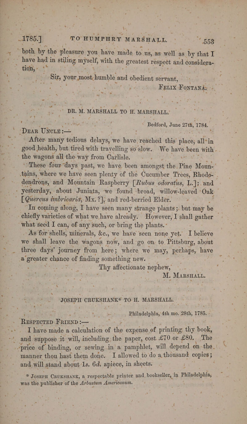 ~~ : a * both by the pleasure you have made to us, as well as by that I ~ have had in stiling myself with a greatest respect and considera- Sir, your most humble and obedient servant, ’ DR. M. MARSHALL ? TO H. MARSHALL, ? - ¢ : : t erg Fhe Bedford, June arth, 1784. _ After maniy tedious Aslarit we Havel reached this Sie allin dendrons, and Mountain Raspberry [Rubus odoratus, L.]:;. and “In coming along, I have seén many strange plants ;. but may be - As for’shells, minerals, ke., we have seen none yet. I believe we shall leave the wagons hot, and go on: to. Pittsburg, about hgh ieee Thy affectionate nephew, i itolas | Speed 208 MARSHALL. JOSEPH fete gpl 70 H. MARSHALL. , ‘ 4 ® | - _ Philadelphia,’ 4th mo. eek 1785. - eerein, FRrEnp : —— 7 | } I have made a calculation of ihe expense, of printing thy back and, will stand about 1s. 6d. apiece, in sheets. * Josnrn CRUKSHANK, a respectable printer and. bookseller, i in Philadelphi, was the publisher ‘of the Arbustum Americanum.
