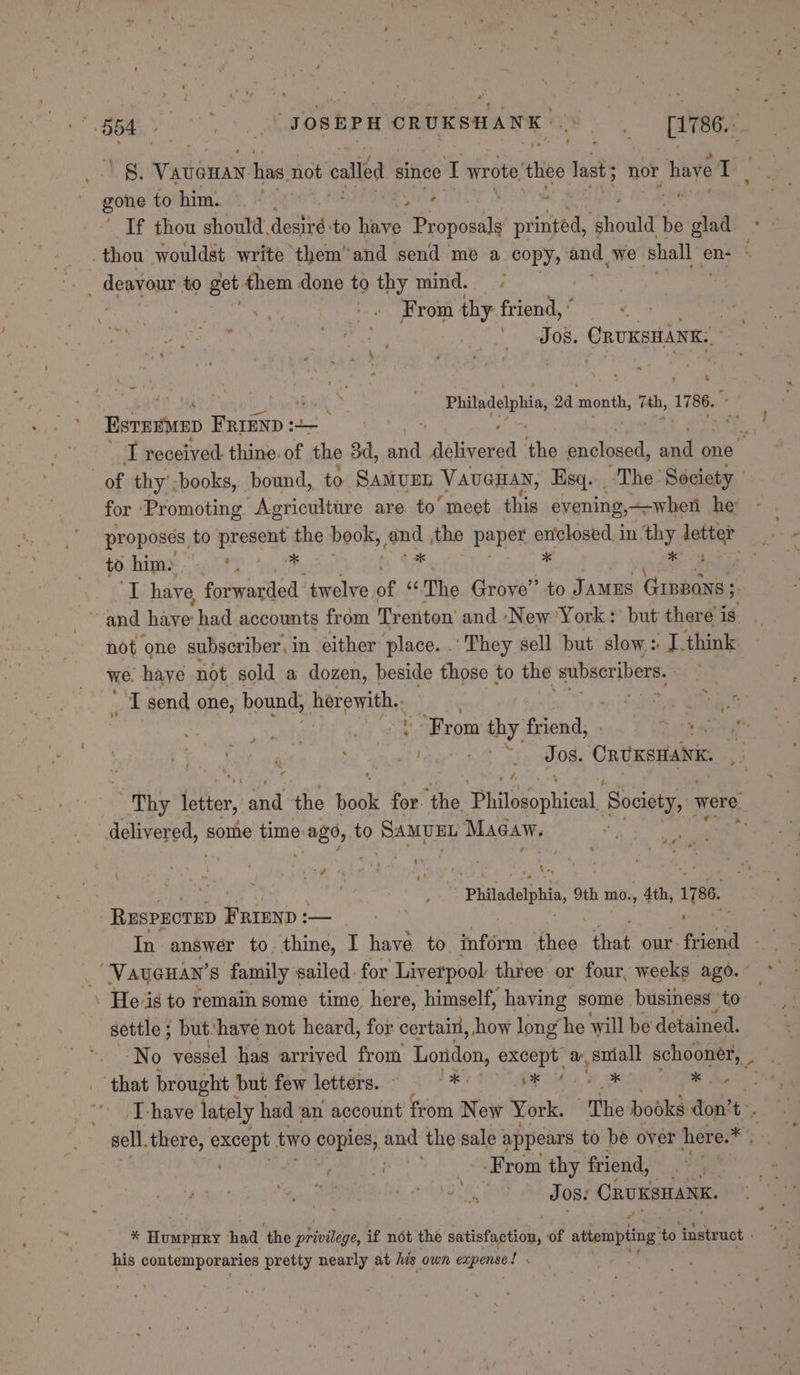 8. aioe has not called since I wrote thee last nor have o. ie to him. ©.’ . mS sae Oo If thou should, aetird to ees phat printed, Should be glad. ° thou wouldst write them’ and send me a copys amine we Shall en- - , dent ou to get them done to thy mind. - it -. From A thy figit, ; sep JOS. CRUKSHANK.. “ * Philadelphia, 2d month, 7th, 1786. F’ ~ Berenice FRIEnp + =) : . TI received. thine. of the 3d, aid “dalineraa ‘the enclosed, ad one of thy’;books, bound, to. SAMUEL VaueHan, Esq. The Society for ‘Promoting Agricultire are to’ meet this evening, when he proposes, to present the book, oot the paper enclosed in thy snl to him. ks 7 y me have fovwarded twelve of oie Grove’ to JAMES GIBpans 5. not ‘one subscriber, in either ‘place. . ‘They sell but slow + ula think we. have not sold a dozen, beside those to the subscribers, A send one, bound, herewith.: ‘Pog Shee “From thy ficnal ik Moa OY ia Jos. Onvxsttaivk, , phy tebe ah the Book for. ‘the mBiiseeniioa Sa were delivered, some time 2080, vo SAMUEL Macaw. 2 ~ % * r ! aire maa 9th mo., 4th, 1786. - Ruspzorep FRIEND: — In answer to thine, I have to tnfdein| thee fae our. friend — | Way@an’ s family sailed. for Liverpool three or four, weeks ago. © af \ He-is to remain some time here, himself, having some business ‘to settle ; but‘have not heard, for certain, how long he ‘will be detained. No vessel has arrived from London, except a, sniall schooner, _ - gop brought ' but few lobbeheic? 3°.) 3 Wa MG, 6 ® whe T-have lately had an account from New York. “The books don’ t, sell. there, eae two ant aiid the sale ; appears to be over here.* , | Ps Oe From thy friend, Oi 8 meh OM aN SR CRUKSHANK, * Honenee had ‘the prone, if not the satinfaplcyy of atiompiing 46 instruct : his contemporaries pretty nearly at his own me babie Ps