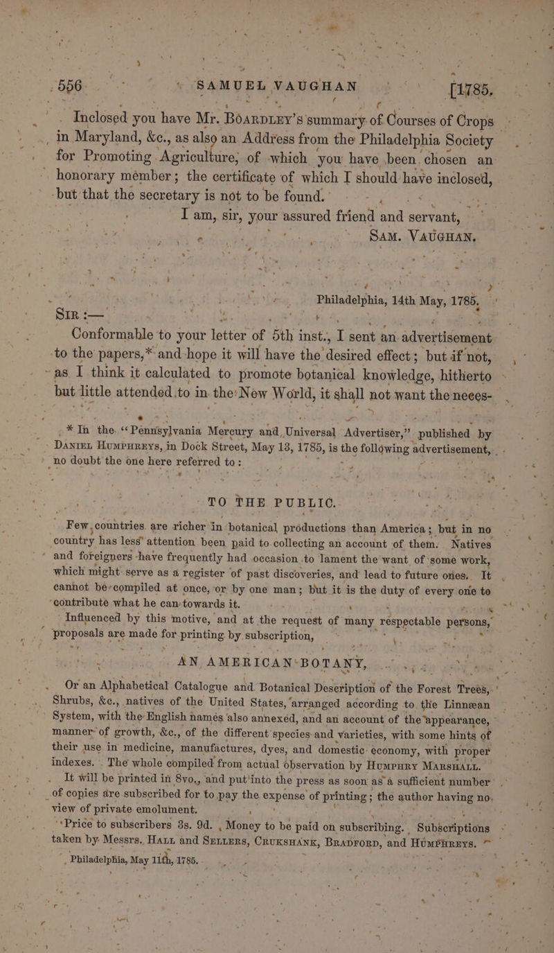 , . ; y b . f “Inclosed you teas Mr. user’ s summary of Courses of Crops” for Promoting. pe ure, of which yow have been. chosen an. honorary member; the certificate of which I should have inclosed, but that the secretary is not to be found. Ay ‘ . I am, sir, your assured friend and servant, | e . be ts : Sam. NAUGHEN, ‘ os { . * “ - \ SIR:— hose ats tock 3 Conformable to your letter of 5th inst., I sent an advotildoaapig to the papers,* and hope it will have the. shee effect; but if not, ~ as I think it calculated to promote botanical kntwledad. hitherto a * Th ‘the &lt;&lt; Penuieyvania Morciiry and, Tintvardia Advertiser,” _pnbitchad. Le - Dante Humpureys, in Dock Street, May 18, 1785, is the following advertisement, no doubt the one here referred to: € . . ‘ : « “ ¥ - - , _ i ~ TO THE PUBLIC. Few countries. are richer in chotanibal productions than Ansinivas but i in no country has less’ attention been paid to. collecting an account of them. Natives which might. serve as a register of past discoveries, and lead to future ores, It cannot ber-compiled at once, or by one man; but it is the duty of every one to ‘contribute what he can towards it. tas ’ Influenced by this motive, ‘and at the request of many respectable persons, “ ‘proposals are made for ER by. subscription, bs a AN AMERICAN: BOTANY, ear ear. a. ~ q : ’ 4 Or an Alphabetical Catalogue and Botanical Deseription of the Forest Trees, Shrubs, &amp;c., natives of the United States, ‘arranged according to the Linnean ' System, with the English i names also annexed, and an account of the ‘appearance, - manner of growth, &amp;c., of the different species-and Varieties, with some hints of their use in medicine, manufactures, dyes, and domestic. economy, with proper indexes. . The whole compiled from actual observation by Humpury MAarsHatt. It will be printed i in 8yo,, ‘and put’into the press as soon as a sufficient number 4 view of private emolument. ; ‘Price to subscribers 8s. 94. . Money to be pala on ‘subscribing. Subsoriptions _— , Philadelphia, May ith, 1785. .