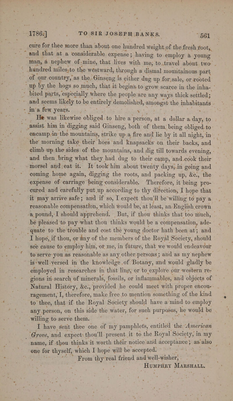 - cure for thee more than about. one hundred weight of the fresh root, _and that at a considerable expense ; haying to employ a young hundred iniles,to the westward, through a dismal mountainous part pee our country, as the. Ginseng is either dug up for,sale, or rooted Im'a few years. be gg oe the’ morning take their hoes ‘and knapsacks on their backs, and coming. home again, digging the roots, and packing up, &amp;c., ‘the cured: and carefully put up according to thy ditection, I hope that it may arrive safe; and if so, I expect thou’ll be'willing to pay a reasonable compensation, which would be, at léast, an English crown be pleased: to pay what thou thinks would be a compensation, ade- I hope, if thou, or any of the members of the Royal Society, should see cause to employ I him, of me, in fature, that we would endeavour is ‘well versed in the knowledge. of Botany, and would gladly be ragement, I, therefore, make free to mention something of the kind to’ thee, that if the Royal Society should have a mind to employ any person, on this side the water, for such pu Pee he pees be I have sent thee one of my pamphlets, entitled thé American name, if thou thinks’ it worth théir notice and acceptance} as. also one we thyself, which I hope will be accepted. : e ' From thy real friend and well-wisher} : : dr -Humpnry Mansuaut.