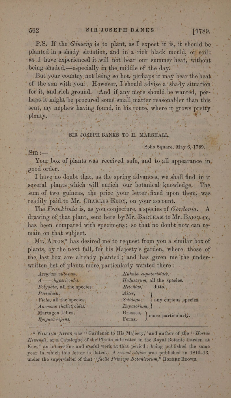 , ih i 562 eB JOSEPH BANKS. : T1789. f ‘PS: ‘Tithe Qinveing i is to plant, as I Sone it is, it should be - planted in a shady situation, dnd in a rich black mould, or soil: ~ -as I have experienced it will hot bear our summer heat, “without being shaded,—especially 4 im t the. middle of thé days i 57s eee But your country, not’ being so hot, perhaps it may bear the heat ‘of the sun with you!. However, I should advise a’ ‘Shady situation » for it, and rich ground. And if ‘any more should, be wanted, per- haps it might be procured somé small. matter reasonabler than this — sent, my néphew having found, in his rome, where it eG eee ny ae “plenty. ste Wr Gch She. eae \ 0 he ~ “yg : ; pap ‘SIR JOSEPH BANKS TO H, MARSHALL, re dial hee dal daa Met Seedy 7 ; me Me hy aie opel : : Worse: Holle paises lig 1789.45°% Ga : —_ ‘ é 4 c ; . ’ $ ' ri ' Your. box of plants was received, sate, ‘endl to. all appearance in, : good order, | 4 | T have no doubt that, as sm spring iicarha we 5 shall fod in it several plants ; which - will enrich our botanical: knowledge, . ; ‘The sum of two guineas, the price your letter fixed upon them, was: xeadily paid. to Mr. OnARLES ‘Eppy, on your account. The Franklinia i 18, as you. conjecture, a species of Gordonia. AY: drawing of, that plant, sent. here by Mr. Bartram to Mr. BARCLAY, ' has been. compared with specimens ; ; 80 that no doubt. now can re- | | main on that subject. . - : nd pce: oa “eras Mrz. ALTON: * has desired me to request from you &amp; similar box of plants, by the next fall, for his Majesty’s garden, ‘where those of the last box are already planted ; and has given me ‘the under- ‘ written list. of plants, m more. particularly wanted there: \ _ Aseyrum ee a Kuhnia eupatoriordes. ' A hypericoides. _ |. ,Hedysarum, all the species. : “Polygata, all the Eeacisss em Heloiias, ditto., My aay, Viola,’ all ithe species, . .. Solidago; | ait gurious species. Anemone thalictroides. '. Hupatorium, re - Martagon Lilies; &gt; ; Grasses,. E more articularly: } _ Ferns, } ae Epigaea repens. oF ¥ + ~ z CS Win 1AM ALTON was “ Gardener to His Majesty,” and author of the « Hortus Kewensis, or a Catalogue of the! Plants. cultivated 1 in the Royal Botanic Garden at *~ Kew, e an. interesting and useful work at ‘that period ; being ublished the same | year in which this letter is, dated... A second edition was published ‘in 1810-18, under the aup ir vasiont oe that, « facile Princeps Botanicorum, = a ats dail Y t \ s
