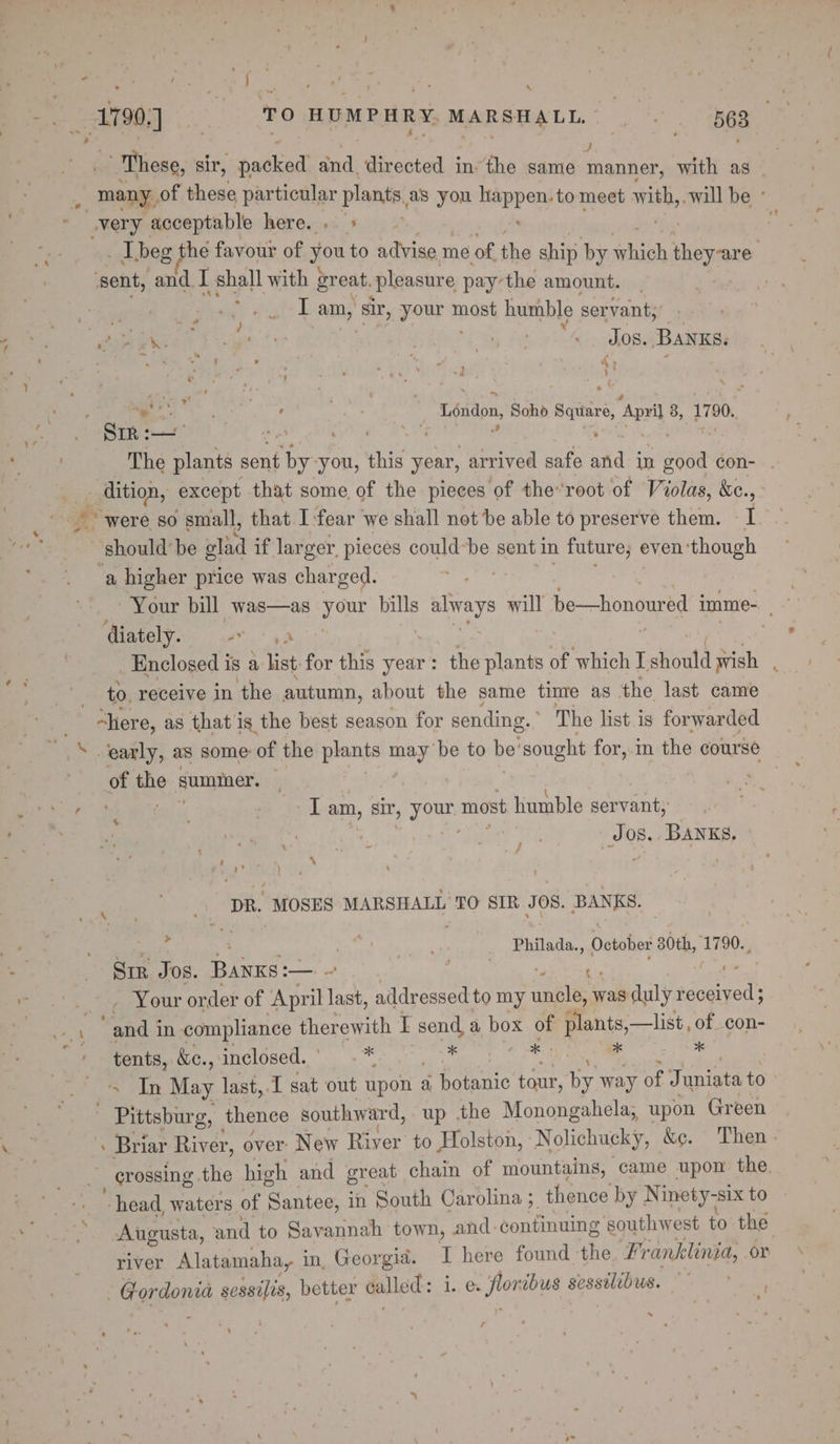 \ » Thesg, sir, packed and directed in: the sauttn manner, with as ; “many, of these particular plants, as you sa ai to meet with, -will be ° very acceptable here...» + ‘sent, and I shall with great, pleasure pay’the amount. Rated gi SISA: ¢s IT am,’ ‘sir, Fane most humble servant; 7 ° p. a, PY ca 4 1 fo 3a Se v7 ’ ‘ a 4 . : \- “ee” ; aber eer | Léndon, Soho Satire April 3, 1790, The plants sent by you, this year, arrived safe std in ent. con- . 7 ae except that some of the pieces of the’root of Violas, &amp;c. “9. “were so small, that 1 fear we shall not be able to preserve them. I ~ should’ be olad if larger, pieces could-be sent in future; « even ‘though ‘a higher price was charged. | Your bill was—as your bills ar will be—honoured imme- , diately. or ai bin _ Enclosed is a list: for this year : the plants of which I F should wish to. receive in the autumn, about the same tinre as the last came “here, as that i is the best season for sending. The list is forwarded ‘early, as some of the plants may be to be’ sought for, in the course of the summer. — ee irises! eve am, sir, yom most humble servant, a os.. BANKS, ye : 7 9 , é : f \ Ee ) j ‘ Bee DR. “MOSES MARSHALL TO SIR JOS. BANKS, % Philada., October 80th, 1790. Sir JOS. Bane: ail pd na eveate *+, Your order of ‘April last, addressed to my uncle; % was duly recely ‘Ae % +s aly in compliance therewith I send a box of plants,—list, of con- tents, &amp;c., inclosed. ° 8 eet eS SER x *&lt; In May last,.I sat out upon a hate tour, by way of J anata to - Pittsburg, thence southward, up the Monongahela, upon Green - Briar River, over: New River to Holston, Nolichucky, &amp;e. Then - _ crossing the high and great chain of mountains, came upon the head waters of Santee, in South Carolina ;, thence by Ninety-six to Augusta, and to Savannah town, and: continuing southwest £0 the river Alatamaha, i in. Georgid. I here found the. # Pranklinia, or - Gordonia sessilis, better called: 1., foe Frtaaioitst £ ~ a ; R r