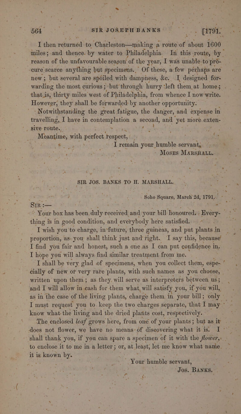 soi STRIOR URN BANKS [ret I then rete to ‘Chatleston—making a route of bdite 1600 miles;.and thence. by water to Philadelphia. In this route, by cure scarce anything but specimens.,” Of these, a: few perhaps are new; but several are spoiled with damphess, &amp;e. I designed for- that is, thirty miles west a Philadelphia, from whence I now write. However, they shall be forwarded by another opportunity. - Notwithstanding the great. fatigue, the danger, and expense in travelling, I have in content ae a second, and ‘yet more exten- Meantime, with perfec ‘respect, (. oe Ts remain your . aestie servant, i - Moszs MARSHALL. SIR JOS. BANKS TO H. MARSHALL, i ; ny, Surt4 _. . Soho Square, Match 24, 1791. Sin: Resist Bi Tae A va - ~ Your box has been duly received, and your bill: jionoured. | Hvery- thing is in good condition, and everybody here satisfied. _ Twish you ‘to charge, in‘future, three guineas, and put plants in proportion, as- you: shall think just and'right.. I say this, because’ — I find you fair and. honest, such a one.as I can put confidence i in. I hope you will always find similar treatment from me, | : ‘TI shall be very glad of specimens, when you collect them, espe- ‘ written upon them; as they. will serve as interpreters bétween us; and I will allow in cash for them what, will satisfy you, if-you will, _as in the case of the living plants, charge them, in your bill; only I must request you to. keep the two charges separate, that: I may know what: the living and the dried plants cost, respectively. shall thank you, if you can spare a specimen of it with the flowery. to enclose. it to me in a letter ; or, at fedgt, let -me know what name. it is known by. Jos. Banks. ‘