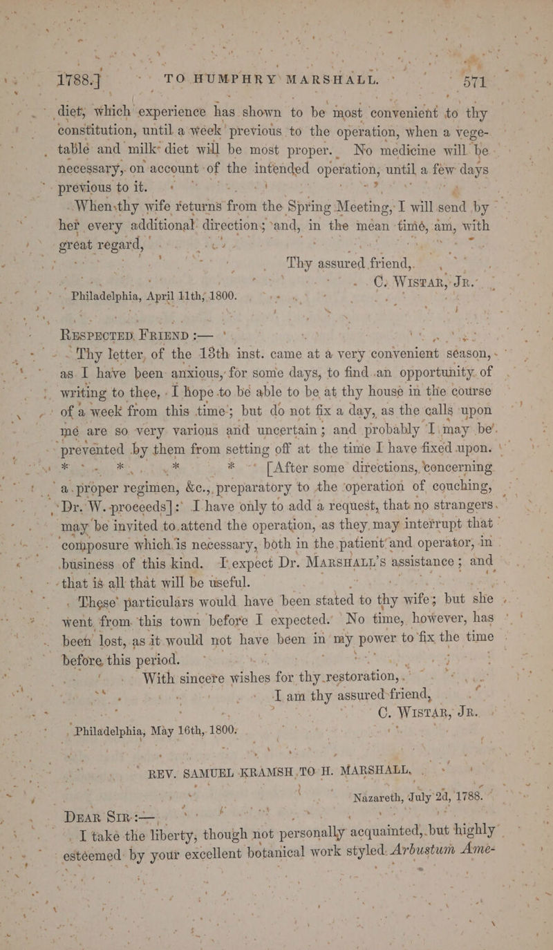 eet, 1788] = TO WUMPHRY MARSHALL. : a F, _ diet; fitigh: experience lias. shown ie be most Gattetatet io thy constitution, until a week’ previous to the operation, When a vege- necessary, on account: of the intended Sperahons ie a ae days *. previous to it. ila “2 , ‘ § her every additional direction; and, in the mean timé, a with a great regard, HG? Nes ” ae aes eo ty pete: friend, , bund, . | . .C; SW EaB TR. 4.4 - ' *.’ philadelphia, April 11th;1800. . ~»- « Sa ; sige 4 le geen RESPECTED, FRIEND ;— ‘. bee aa as te have been anxious, for some days, to find .an opportunity. of writing to thee, : I hope to be able to be at thy house in the course ora of a week from this time’ but do not fix a day, as the calls upon am mé are so very various aiid uncertain ; and probably T. ‘may ibe’. “prevented by them from ber ang off at. the time I have fixed upon. ST eiebe | OO, oe i [After some directions, ‘ concerning Pot ay proper regimen, &amp;c. ,, preparatory to the ‘operation of couching, “Dr. W. proceeds]: “8 es only to add a request, that no strangers, ae may ‘be inyited to.attend the operation, as they, may interrupt that - ‘~ -. ‘composure whichis necessary, both in the patient’and operator, in - ah business of this kind. ‘T.expect Dr. Manswaty’ s apsistanee ; ; a that ig all that will be useful. ; _ « These’ particulars would have been stated to os wifes but she . went from. this town before I expected.’ No time, however, has .s : before this pee ae eM Nn - With sincere wishes for’ hs restoration,» 0 ie a ot eee: OE ae pedir ae t am thy assured friend, . ( ot * an “, Sk e Wistar, TR. _.\ 1, Philadelphia, May ks Ride “REV. SAMUEL KRAMSH,TO H. “MARSHALL, ork a \ m4 | aes | ay Nazareth, aly’ 24, 1788. ; pk: Braeecceh a he K eal ; ie, aptake ths liberty, though not per sonally docrtantned but b highly” Se . esteemed by wee excellent botanical work cP as Arbustunn Amée- 2 ‘ - ~