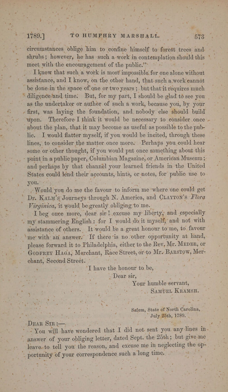 ‘cireuinstances “oblige ie to confine “Hinsol to forest eee and. shrubs ; however, he has such a: work in contemplation should this meet, with the encouragement of the public.’ ~ ~ ’ Iknow that sucha work is most’ impossible. for one alone without ‘assistance, and I know, on the other hand, that. such a.work eannot “be done-in the space of one or two years ;- but thatit requires much * diligence. and. time: But, for my part, I should be glad to see you | as the undertaker or author of such a work, because you, by your -first, was laying the foundation, and. nobody else should build “upon. Therefore I think it would be necessary ‘to consider , Once’ «+ about the plan, that it may become as useful as possible to the pub- lic. I would flatter myself, if you would be incited, thr ough these lines, to consider the matter once more. Perhaps you could hear somne or other thought, if you would put once something about this - point in a public paper, Columbian Magazine, or American. Museum ;: -and perhaps by that channel your learned friends in: the United . States could lend their accounts, hints, or notes, for’ public use to- you. *- aris » Would’ you. do me the Seite to ener me belierd one could: get Se Kam’ sJ ourneys: through N. America, and Craynoy’ 8 Flerg Virginica, ‘it would be greatly obliging to me. « -[ beg’ once more, dear. sir! excuse my liberty; and especially ¢ my stammering English : for I would do-it myself,’ and nof with assistance of others. It swould be a great honour tome, to, favour ‘me with an answer.’ ‘If there-is no other opportunity at hand, please forward it to Philadelphia, either to the Rev, Mr. MEDER, or ' Goprrey Haga, Marchant, Race ae or ‘to. Mr. Barstow, Mer- chant, Second Stredh: psig it | ahd as ; Pde tnity “T have the honour ta. be,. ree sg Dear Sir, yen i trig fe ats humble servant, ae fell hte . Samvzt Kramsu. ws ) Salem, State of North Carolina, ” a July ath, 1780. - Dea Sm: —) WF a ~ You will have Ries ge that I did not: sent you. any lines in~. ~ answer of your obliging letter, dated Sept. the 25th; but give me leave.to tell you the reason, and excuse me in neglecting me age ~ portunity: of your correspondence such a long time. rs Pas ; ‘oh
