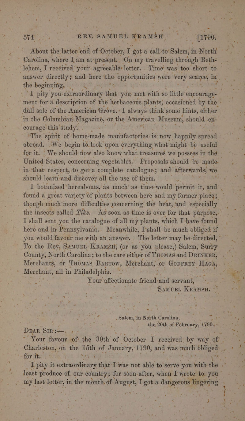 B74, Ras RBY. SAMUEL Ramsar Ay - [1790. the beginning, ip, ‘in the Columbian Magazine, or the American Moser should en- courage this'study... my ims that respect, to get. a complete catalogue; and afterwards, wie - should learh'and discover all the use of them. ‘e found a great variety of plants between here and my former place; though much more difficulties concerning thé heat, and especially I shall sent you the catalogue of all my plants, which I have found here and in Pennsylvania. Meanwhile, I‘shall be much obliged if To the Rev. Samurt KRamséu; (or as you please,) Salem, Surry County, N orth Carolina; to the care either of THomas and DRINKER, ai chant, all in Philadelphia. | Your: affectionate friend: sia servant, : i hae KRAMSH. - : \ ae ‘ e &gt; ~ ss s &gt; the 20th of February, 1790..: ‘ Dna Stree mac hs hg ; » ‘ te Se