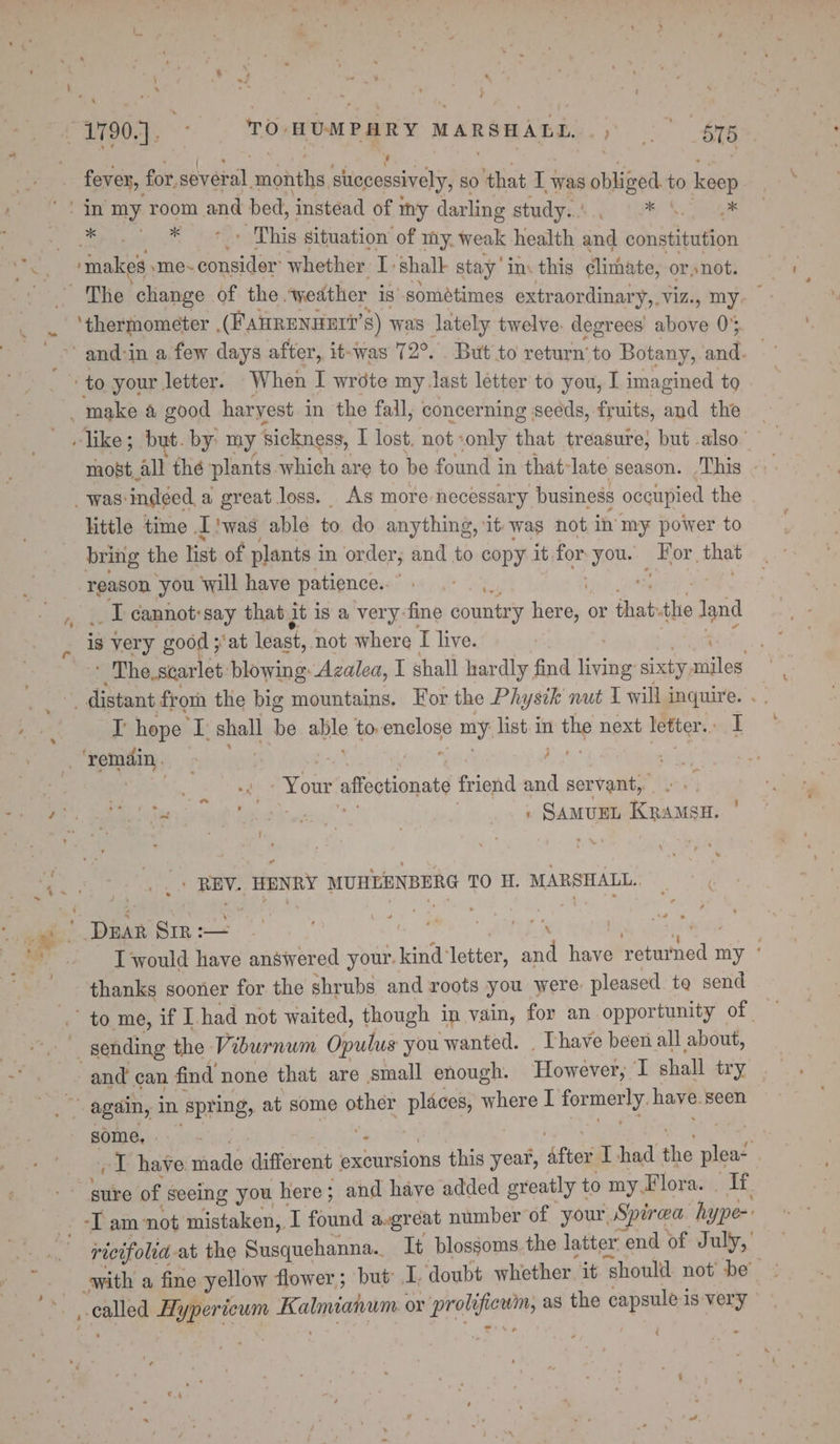 _ 1790]. TO. HUMPARY MARSHALL. eo ee fever, for. Biveeal mantis successively, SO es i was obliged to keep in my room and bed, ‘instead of my darling study. tS Sea Pe Hiaeah wate ns - This situation’ of my. weak health eed constitution Ay fiakes sme~ consider: whether I shall stay’ ins this clithate, or snot. The change of the. weather is sométimes extraordinary,.viz., my. | . ‘thermometer . (FAHRENDET?’ 8) was lately twelve. degrees aie 0% 2 and-in a few days after, it-was 72°. . But to return’ to Botany, et | ‘to your letter. ‘When I wrote my.last letter to you, I imagined to j _ make a good harvest in the fall, concerning seeds, fruits, and the like; but. by: my sickness, I lost, not ‘only that treasure, but also” most_all thé plants which are to be found in that- late season. ,This . _was'indéed,a great loss. As more necessary business occupied the little time I'was able to. do anything, it was not in my power to bring the list of plants i in order; and to copy it for yous p Hor di reason you will have patience. , .. 1 cannot:say that jt is a very-fine country ens or Hoan the Jand r is very good ; ‘at least, not where I live. - The. scarlet. blowing: Azalea, I shall hardly find tieibes sixty miles Same frorn the big mountains. For the Physik nut 1 will i inquire. . oe hope a i: be aie to sega my list in the next letter... te . ‘remain. ‘ Bye: ‘ | | - Your affectionate friend and servant, ah i ore beg: | » SamueL Kpamsu. | REV. HENRY MUHLENBERG TO H. MARSHALL. 4 = © ~ DEAR SIR :— | thanks sooner for the shrubs and roots you were pleased to send ' to, me, if I. had not waited, though in vain, for an opportunity of _ sending the Viburnum Opulus you wanted. . Thave been all about, and can find none that are small enough. However; I shall try ar again, in spring, at some other places, where I foe have. seen some, .-. - &gt; as Soak I have shade different excursions this year, Afton I had he plea- | sure of seeing you h here; and have added greatly t to myFlora. . If -I am ‘not mistaken,, T found avgréat number of your, Spirea hype-’ ricifolia at the Susquehanna. It blossoms the latter end of July,’ with a fine yellow flower; but I. doubt whether it should not’ be’ poe Hypericum Helene ies or prelate as the capsule is very (