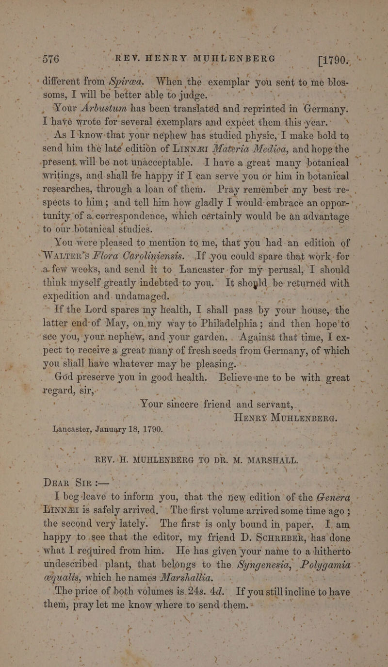 soms, I will be better able to judge. eS ‘4 ‘Your Arbustuan has been translated and seth in Germany. Asis know'that 3 your nephew has studied physic, I make bold to ~ send him thé late edition of Linnar Materia Medica, and hope the -present. will: be not unacceptable. Ihave a great many botanical tunity, of a, “correspondence, which peared wont be an n advantage ‘to our botanical studies. | afew weeks, and send it to Lancaster for my perusal, I should think myself greatly indebted: to yous It Hf shoylt. be ae bys - expedition and. undamaged. &gt; If the Lord spares my health, I shall pass by your hotisey the latter end- of May, on.my way to Philadelphia ; and then. hope’ to ‘sée you, your nephew, and-your garden. . Against that time, I ex- you shall have whatever may be pleasing... God preserve a in ee health. Believe me to ne with great regard, sir: | ; See EN Your sincere friend dnd servant, ae Henry Munienpene. Lancaster, January 18, 1790. 3 REV. ‘H. MUHLENBERG TO DR. M. MARSHALL. : Mie eet) Vocts Wing Dake Prmigas 'Atac’ se lupe ¥ Shee | happy to.see that the editor, my friend D. Scurezsk, ‘has done cequalis, which henames Marshallia. ©. them, pray let me know ‘where to send them. 2 | Mecano . Riles r