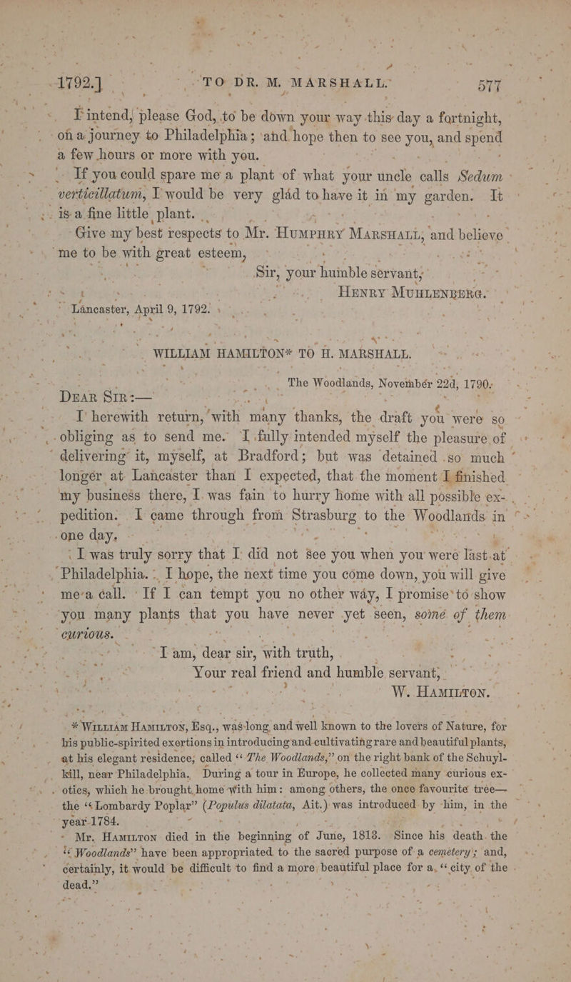 + : . po“ ‘ 1792.4 “TO ‘DR. Ms MARSHALL. EE ¢ if intend; re God, to be down your way. this day a fortnight, oha journey to Philadelphia; ‘and ‘hope then to see you, and ane a few hours or more with you. vertieillatumi, I would be very gldd to have if In my capes It “me to be with great esteem, | Sr, | your huinble servant; ~ Lancaster, Apr 9.17920) te WILLIAM HAMILTON TO ee MARSHALL, : sali ‘The Woodlands, Novetnbér 22a, 1790: Dear Srr:— I’ herewith return, AAR Wait thanks, the deat you were 80 ‘one day. ~ - : : _ Philadelphia. :, i, hope, the next time you come down, you will give mea éall. ‘If I can tempt you no other way, I promise’ to show “Curious. ; “Tam, dene sir, mith truth, . | ae Your real friend and humble servant, - jaa oe dente’ W. Hamiron. % Wirnraar HAMILTON, Esq. of was Jong and well known to the lovers of N Pane for his public- spirited exertions in introducing and-cultivating rare and beautiful plants, at his elegant residence, called ‘* Zhe Woodlands,” on the right bank of the Schuyl- WL, near Philadelphia. During a tour in Europe, he collected many curious ex- dead.” t Dial ees ’ -