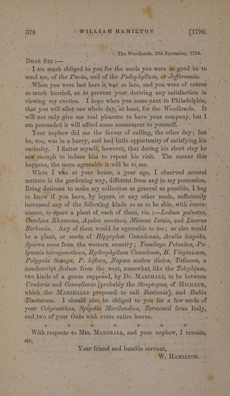 The Woodlands, 284 November, 1796. Duar Sir:— ie ‘ Senet. _ send me, of the Pavia, and of the Podophytlum, ot Jeffersonia. so much hurried, as, to prevent: your, deriving any satisfaction in iN will not only give me real pleasure to have’ your company, but I am persuaded it will afford some amusement to yourself. | 7 Your nephew * did me. the favour of calling, the other day; but- he, too, was ina hurry, and had: little opportunity of satisfying, his - curiosity. I flatter myself, however, that’ durmg his short stay he ‘saw enough to induce him to repeat his visit. The soars this” happens, the more agreeable it: will be to,me, : “When I was-at your house, a year ago, I observed’ tas, matters in the gardening § way, different from any in-my possession. : ~ Being desirous to make my collection as géneral as possible, I beg to know if you have, by layers, or any other mode, sufficiently “inereased any of the following kinds so as to be able, with conve- nience, to-sparé a plant of, each of them, viz. :—Ledwin palustre, Carolina Rhamnus, Vieaes coccined, Mimosa Intsia, and Laurus Borbonia. - Any of. them would be agreeable to me; as’ also would be a° plant, or, seeds. of ’ Hippophae’ Canadensis, Acalin hispida, Spirea nova from the western country; Tussilago, Petasites, Po- , an Polygala Senega, P. bijflora, Napea scabra diviea, Talinum, a° nondescript Sedum from the west, somewhat, like the Telephium, Uvularia and Convallaria [probably the Streptopus, of Micnaux, which the Manrswatus proposed: to call Bartoma, and Rubia Tinetorum: 1 should also be obliged to you for a few seeds of your Calycanthus, Spigelin Marilandica, Tormentil from Ttaly, and: two of your Oaks with ovate entire leaves. ae gs | With respects to hey MARSHALL, and your ae I ee: ‘ ‘ &gt; Be des ae | a Y nai friend and baahe! servant, +